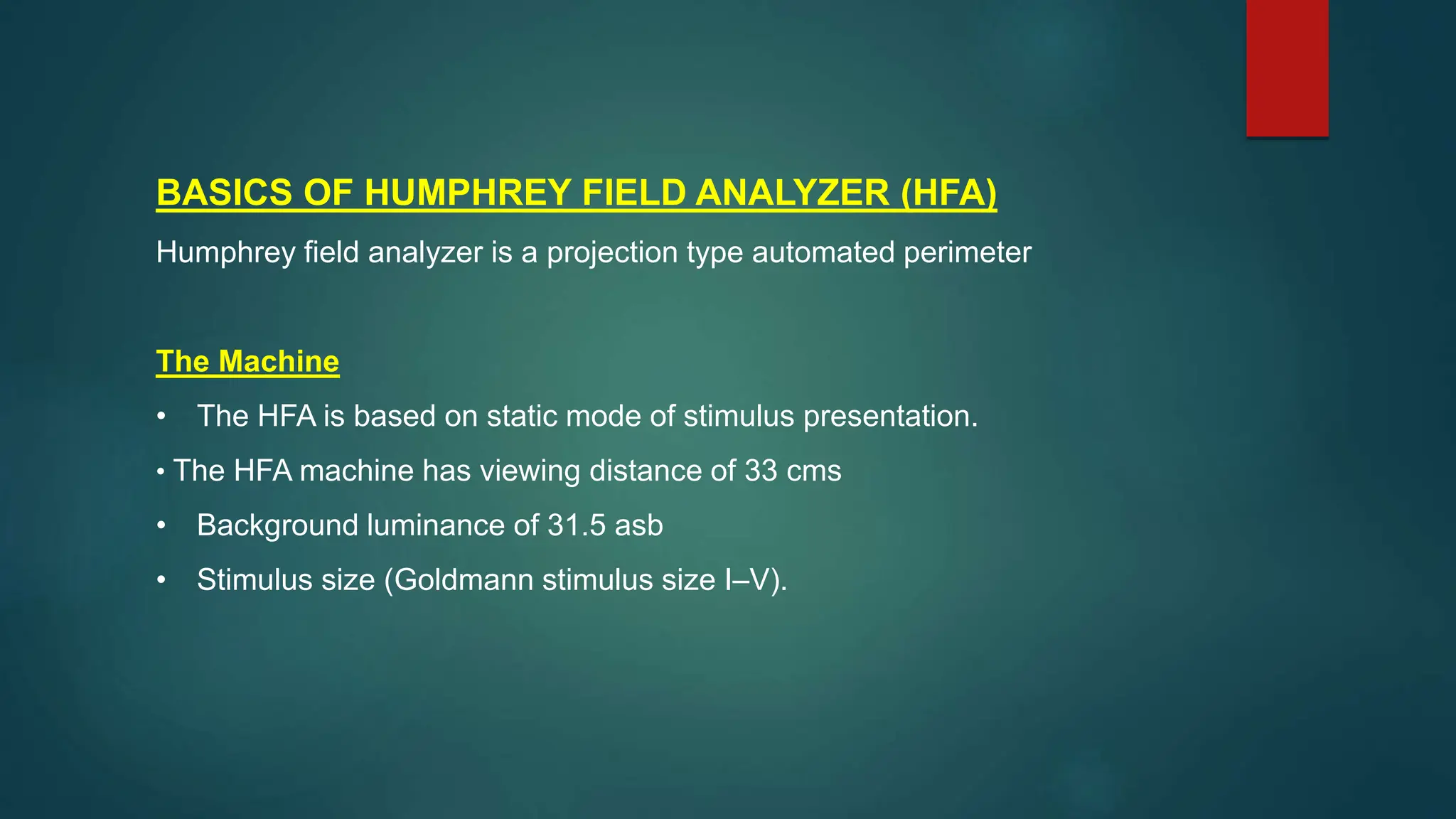 BASICS OF HUMPHREY FIELD ANALYZER (HFA)
Humphrey field analyzer is a projection type automated perimeter
The Machine
• The HFA is based on static mode of stimulus presentation.
• The HFA machine has viewing distance of 33 cms
• Background luminance of 31.5 asb
• Stimulus size (Goldmann stimulus size I–V).
 