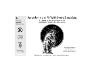 Human Factors for Air Traffic Control Specialists:
                                      A User’s Manual for Your Brain
                                     Sponsored, in par t, by The Air Traffic Control Associa tion
DOT/FAA/AR-99/39
DOT/VNTSC-FAA-99-6




                                                                                             This document is available to
                                                                                                 the public through the
                                                                                            Na tional Technical Informa tion
   Final Repor t                                                                           Service, Springfield, Virginia 22161
  November 19 9 9


                           U. S. Depar tment of Transpor t a tion • Federal Aviation Adminis tra tion
 