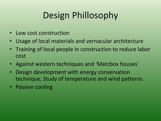 Design Phillosophy Low cost construction Usage of local materials and vernacular architecture Training of local people in construction to reduce labor cost Against western techniques and ‘Matcbox houses’ Design development with energy conservation technique, Study of temperature and wind patterns. Passive cooling 