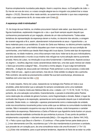 ficamos simplesmente inundados pela alegria. Assim o exprime Jesus, no Evangelho de João: «
Eu hei-de ver-vos de novo; e o vosso coração alegrar-se-á e ninguém vos poderá tirar a vossa
alegria » (16,22). Devemos olhar neste sentido, se quisermos entender o que visa a esperança
cristã, o que esperamos da fé, do nosso estar com Cristo.[9]
A esperança cristã é individualista?
13. Ao longo da sua história, os cristãos procuraram traduzir este saber, que desconhece, em
figuras ilustrativas, explanando imagens do « céu » que ficam sempre aquém daquilo que
conhecemos precisamente só por negação, através de um não-conhecimento. Todas estas
tentativas de representação da esperança deram a muitos, no decorrer dos séculos, a coragem
de viverem segundo a fé e, assim, abandonarem inclusivamente os seus « hyparchonta », os
bens materiais para a sua existência. O autor da Carta aos Hebreus, no décimo primeiro capítulo,
traçou, por assim dizer, uma história daqueles que vivem na esperança e da sua condição de
caminhantes, uma história que desde Abel chega até à sua época. Contra este tipo de esperança
acendeu-se, na idade moderna, uma crítica sempre mais dura: tratar-se-ia de puro individualismo,
que teria abandonado o mundo à sua miséria indo refugiar-se numa salvação eterna puramente
privada. Henry de Lubac, na introdução à sua obra fundamental « Catholicisme. Aspects sociaux
du dogme », recolheu algumas vozes características deste tipo, uma das quais merece ser citada:
« Será que encontrei a alegria? Não... Encontrei a minha alegria. O que é algo terrivelmente
diferente... A alegria de Jesus pode ser individual. Pode pertencer a uma só pessoa, e esta está
salva. Está em paz... agora e para sempre, mas ela só. Esta solidão na alegria não a perturba.
Pelo contrário: ela sente-se precisamente a eleita! Na sua bem-aventurança, atravessa as
batalhas com uma rosa na mão ».[10]
14. A este respeito, Henry de Lubac, baseando-se na teologia dos Padres em toda a sua
amplidão, pôde demonstrar que a salvação foi sempre considerada como uma realidade
comunitária. A mesma Carta aos Hebreus fala de uma « cidade » (cf. 11,10.16; 12,22; 13,14) e,
portanto, de uma salvação comunitária. Coerentemente, o pecado é entendido pelos Padres
como destruição da unidade do género humano, como fragmentação e divisão. Babel, o lugar da
confusão das línguas e da separação, apresenta-se como expressão daquilo que é radicalmente
o pecado. Deste modo, a « redenção » aparece precisamente como a restauração da unidade,
onde nos encontramos novamente juntos numa união que se delínea na comunidade mundial dos
crentes. Não é necessário ocuparmo-nos aqui de todos os textos, onde transparece o carácter
comunitário da esperança. Retomemos a Carta a Proba em que Agostinho tenta ilustrar um pouco
esta desconhecida realidade conhecida de que andamos à procura. O seu ponto de partida é
simplesmente a expressão « vida bem-aventurada [feliz] ». Em seguida cita o Salmo 144 (143),
15: « Feliz o povo cujo Deus é o Senhor ». E continua: « Para poder formar parte deste povo e
[...] viver eternamente com Ele, recordemos que “o fim dos mandamentos é promover a caridade,
que procede de um coração puro, de uma consciência recta e de uma fé sincera” (1 Tm 1,5)
».[11] Esta vida verdadeira, para a qual sempre tendemos, depende do facto de se estar na união
10
 