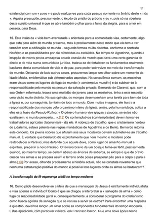 existencial com um « povo » e pode realizar-se para cada pessoa somente no âmbito deste « nós
». Aquela pressupõe, precisamente, o êxodo da prisão do próprio « eu », pois só na abertura
deste sujeito universal é que se abre também o olhar para a fonte da alegria, para o amor em
pessoa, para Deus.
15. Esta visão da « vida bem-aventurada » orientada para a comunidade visa, certamente, algo
que está para além do mundo presente, mas é precisamente deste modo que ela tem a ver
também com a edificação do mundo – segundo formas muito distintas, conforme o contexto
histórico e as possibilidades por ele oferecidas ou excluídas. No tempo de Agostinho, quando a
irrupção de novos povos ameaçava aquela coesão do mundo que dava uma certa garantia de
direito e de vida numa comunidade jurídica, tratava-se de fortalecer os fundamentos realmente
basilares desta comunidade de vida e de paz, para poder sobreviver no meio da transformação
do mundo. Deixando de lado outros casos, procuremos lançar um olhar sobre um momento da
Idade Média, emblemático sob determinados aspectos. Na consciência comum, os mosteiros
eram vistos como os lugares da fuga do mundo (« contemptus mundi ») e do subtrair-se à
responsabilidade pelo mundo na procura da salvação privada. Bernardo de Claraval, que, com a
sua Ordem reformada, trouxe uma multidão de jovens para os mosteiros, tinha a este respeito
uma visão muito distinta. Na sua opinião, os monges desempenham uma tarefa para bem de toda
a Igreja e, por conseguinte, também de todo o mundo. Com muitas imagens, ele ilustra a
responsabilidade dos monges pelo organismo inteiro da Igreja, antes, pela humanidade; aplica a
eles esta frase do Pseudo-Rufino: « O género humano vive graças a poucos; se estes não
existissem, o mundo pereceria... ».[12] Os contemplativos (contemplantes) devem tornar-se
trabalhadores agrícolas (laborantes) – diz ele. A nobreza do trabalho, que o cristianismo herdou
do judaísmo, estava patente nas regras monásticas de Agostinho e de Bento. Bernardo retoma
este conceito. Os jovens nobres que afluíam aos seus mosteiros deviam submeter-se ao trabalho
manual. É verdade que Bernardo diz explicitamente que nem mesmo o mosteiro pode
restabelecer o Paraíso; mas defende que aquele deve, como lugar de amanho manual e
espiritual, preparar o novo Paraíso. O terreno bravio de um bosque torna-se fértil, precisamente
quando, ao mesmo tempo, se deitam abaixo as árvores da soberba, se extirpa o que de bravio
cresce nas almas e se prepara assim o terreno onde possa prosperar pão para o corpo e para a
alma.[13] Por acaso, olhando precisamente a história actual, não se constata novamente que
nenhuma estruturação positiva do mundo é possível nos lugares onde as almas se brutalizam?
A transformação da fé-esperança cristã no tempo moderno
16. Como pôde desenvolver-se a ideia de que a mensagem de Jesus é estritamente individualista
e visa apenas o indivíduo? Como é que se chegou a interpretar a « salvação da alma » como
fuga da responsabilidade geral e, consequentemente, a considerar o programa do cristianismo
como busca egoísta da salvação que se recusa a servir os outros? Para encontrar uma resposta
à questão, devemos lançar um olhar sobre as componentes fundamentais do tempo moderno.
Estas aparecem, com particular clareza, em Francisco Bacon. Que uma nova época tenha
11
 