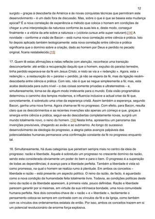 surgido – graças à descoberta da América e às novas conquistas técnicas que permitiram este
desenvolvimento – é um dado fora de discussão. Mas, sobre o que é que se baseia esta mudança
epocal? É a nova correlação de experiência e método que coloca o homem em condições de
chegar a uma interpretação da natureza conforme às suas leis e, deste modo, conseguir
finalmente « a vitória da arte sobre a natureza » (victoria cursus artis super naturam).[14] A
novidade – conforme a visão de Bacon – está numa nova correlação entre ciência e prática. Isto
foi depois aplicado também teologicamente: esta nova correlação entre ciência e prática
significaria que o domínio sobre a criação, dado ao homem por Deus e perdido no pecado
original, ficaria restabelecido.[15]
17. Quem lê estas afirmações e nelas reflecte com atenção, reconhece uma transição
desconcertante: até então a recuperação daquilo que o homem, expulso do paraíso terrestre,
tinha perdido esperava-se da fé em Jesus Cristo, e nisto se via a « redenção ». Agora, esta «
redenção », a restauração do « paraíso » perdido, já não se espera da fé, mas da ligação recém-
descoberta entre ciência e prática. Com isto, não é que se negue simplesmente a fé; mas, esta
acaba deslocada para outro nível – o das coisas somente privadas e ultraterrestres – e,
simultaneamente, torna-se de algum modo irrelevante para o mundo. Esta visão programática
determinou o caminho dos tempos modernos, e influencia inclusive a actual crise da fé que,
concretamente, é sobretudo uma crise da esperança cristã. Assim também a esperança, segundo
Bacon, ganha uma nova forma. Agora chama-se fé no progresso. Com efeito, para Bacon, resulta
claro que os descobrimentos e as recentes invenções são apenas um começo e que, graças à
sinergia entre ciência e prática, seguir-se-ão descobertas completamente novas, surgirá um
mundo totalmente novo, o reino do homem. [16] Nesta linha, apresentou um panorama das
invenções previsíveis, chegando ao avião e ao submarino. Ao longo do sucessivo
desenvolvimento da ideologia do progresso, a alegria pelos avanços palpáveis das
potencialidades humanas permanece uma confirmação constante da fé no progresso enquanto
tal.
18. Simultaneamente, há duas categorias que penetram sempre mais no centro da ideia de
progresso: razão e liberdade. Aquele é sobretudo um progresso no crescente domínio da razão,
sendo esta considerada obviamente um poder do bem e para o bem. O progresso é a superação
de todas as dependências; é avanço para a liberdade perfeita. Também a liberdade é vista só
como promessa, na qual o homem se realiza rumo à plenitude. Em ambos os conceitos –
liberdade e razão – está presente um aspecto político. O reino da razão, de facto, é aguardado
como a nova condição da humanidade feita totalmente livre. Todavia, as condições políticas deste
reino da razão e da liberdade aparecem, à primeira vista, pouco definidas. Razão e liberdade
parecem garantir por si mesmas, em virtude da sua intrínseca bondade, uma nova comunidade
humana perfeita. Nos dois conceitos-chave de « razão » e « liberdade », tacitamente o
pensamento coloca-se sempre em contraste com os vínculos da fé e da Igreja, como também
com os vínculos dos ordenamentos estatais de então. Por isso, ambos os conceitos trazem em si
um potencial revolucionário de enorme força explosiva.
12
 