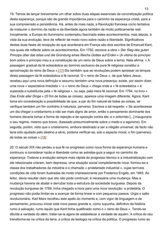 19. Temos de lançar brevemente um olhar sobre duas etapas essenciais da concretização política
desta esperança, porque são de grande importância para o caminho da esperança cristã, para a
sua compreensão e persistência. Há, antes de mais nada, a Revolução francesa como tentativa
de instaurar o domínio da razão e da liberdade agora também de modo politicamente real.
Inicialmente, a Europa do Iluminismo contemplou fascinada estes acontecimentos, mas depois, à
vista da sua evolução, teve de reflectir de modo novo sobre razão e liberdade. Significativos
destas duas fases de recepção do que acontecera em França são dois escritos de Emanuel Kant,
nos quais ele reflecte sobre os acontecimentos. Em 1792, escreve a obra « Der Sieg des guten
Prinzips über das böse und die Gründung eines Reichs Gottes auf Erden » (A vitória do princípio
bom sobre o princípio mau e a constituição de um reino de Deus sobre a terra). Nela afirma: « A
passagem gradual da fé eclesiástica ao domínio exclusivo da pura fé religiosa constitui a
aproximação do reino de Deus ».[17] Diz também que as revoluções podem apressar os tempos
desta passagem da fé eclesiástica à fé racional. O « reino de Deus », de que falara Jesus,
recebeu aqui uma nova definição e assumiu também uma nova presença; existe, por assim dizer,
uma nova « expectativa imediata »: o « reino de Deus » chega onde a « fé eclesiástica » é
superada e substituída pela « fé religiosa », ou seja, pela mera fé racional. Em 1794, no livro «
Das Ende aller Dinge » (O fim de todas as coisas), aparece uma imagem diferente. Agora, Kant
toma em consideração a possibilidade de que, a par do fim natural de todas as coisas, se
verifique também um fim contrário à natureza, perverso. Escreve a tal respeito: « Se acontecesse
um dia chegar o cristianismo a não ser mais digno de amor, então o pensamento dominante dos
homens deveria tomar a forma de rejeição e de oposição contra ele; e o anticristo [...] inauguraria
o seu regime, mesmo que breve, (baseado presumivelmente sobre o medo e o egoísmo). Em
seguida, porém, visto que o cristianismo, embora destinado a ser a religião universal, de facto não
teria sido ajudado pelo destino a sê-lo, poderia verificar-se, sob o aspecto moral, o fim (perverso)
de todas as coisas ».[18]
20. O século XIX não perdeu a sua fé no progresso como nova forma da esperança humana e
continuou a considerar razão e liberdade como as estrelas-guia a seguir no caminho da
esperança. Todavia a evolução sempre mais rápida do progresso técnico e a industrialização com
ele relacionada criaram, bem depressa, uma situação social completamente nova: formou-se a
classe dos trabalhadores da indústria e o chamado « proletariado industrial », cujas terríveis
condições de vida foram ilustradas de modo impressionante por Frederico Engels, em 1845. Ao
leitor, devia resultar claro que isto não pode continuar; é necessária uma mudança. Mas a
mudança haveria de abalar e derrubar toda a estrutura da sociedade burguesa. Depois da
revolução burguesa de 1789, tinha chegado a hora para uma nova revolução: a proletária. O
progresso não podia limitar-se a avançar de forma linear e com pequenos passos. Urgia o salto
revolucionário. Karl Marx recolheu este apelo do momento e, com vigor de linguagem e de
pensamento, procurou iniciar este novo passo grande e, como supunha, definitivo da história
rumo à salvação, rumo àquilo que Kant tinha qualificado como o « reino de Deus ». Tendo-se
diluída a verdade do além, tratar-se-ia agora de estabelecer a verdade de aquém. A crítica do céu
transforma-se na crítica da terra, a crítica da teologia na crítica da política. O progresso rumo ao
13
 