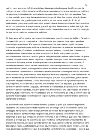 melhor, rumo ao mundo definitivamente bom, já não vem simplesmente da ciência, mas da
política – de uma política pensada cientificamente, que sabe reconhecer a estrutura da história e
da sociedade, indicando assim a estrada da revolução, da mudança de todas as coisas. Com
pontual precisão, embora de forma unilateralmente parcial, Marx descreveu a situação do seu
tempo e ilustrou, com grande capacidade analítica, as vias para a revolução. E não só
teoricamente, pois com o partido comunista, nascido do manifesto comunista de 1848, também a
iniciou concretamente. A sua promessa, graças à agudeza das análises e à clara indicação dos
instrumentos para a mudança radical, fascinou e não cessa de fascinar ainda hoje. E a revolução
deu-se, depois, na forma mais radical na Rússia.
21. Com a sua vitória, porém, tornou-se evidente também o erro fundamental de Marx. Ele indicou
com exactidão o modo como realizar o derrubamento. Mas, não nos disse, como as coisas
deveriam proceder depois. Ele supunha simplesmente que, com a expropriação da classe
dominante, a queda do poder político e a socialização dos meios de produção, ter-se-ia realizado
a Nova Jerusalém. Com efeito, então ficariam anuladas todas as contradições; o homem e o
mundo haveriam finalmente de ver claro em si próprios. Então tudo poderia proceder
espontaneamente pelo recto caminho, porque tudo pertenceria a todos e todos haviam de querer
o melhor um para o outro. Assim, depois de cumprida a revolução, Lenin deu-se conta de que,
nos escritos do mestre, não se achava qualquer indicação sobre o modo como proceder. É
verdade que ele tinha falado da fase intermédia da ditadura do proletariado como de uma
necessidade que, porém, num segundo momento ela mesma se demonstraria caduca. Esta «
fase intermédia » conhecemo-la muito bem e sabemos também como depois evoluiu, não dando
à luz o mundo sadio, mas deixando atrás de si uma destruição desoladora. Marx não falhou só ao
deixar de idealizar os ordenamentos necessários para o mundo novo; com efeito, já não deveria
haver mais necessidade deles. O facto de não dizer nada sobre isso é lógica consequência da
sua perspectiva. O seu erro situa-se numa profundidade maior. Ele esqueceu que o homem
permanece sempre homem. Esqueceu o homem e a sua liberdade. Esqueceu que a liberdade
permanece sempre liberdade, inclusive para o mal. Pensava que, uma vez colocada em ordem a
economia, tudo se arranjaria. O seu verdadeiro erro é o materialismo: de facto, o homem não é só
o produto de condições económicas nem se pode curá-lo apenas do exterior criando condições
económicas favoráveis.
22. Encontramo-nos assim novamente diante da questão: o que é que podemos esperar? É
necessária uma autocrítica da idade moderna feita em diálogo com o cristianismo e com a sua
concepção da esperança. Neste diálogo, também os cristãos devem aprender de novo, no
contexto dos seus conhecimentos e experiências, em que consiste verdadeiramente a sua
esperança, o que é que temos para oferecer ao mundo e, ao contrário, o que é que não podemos
oferecer. É preciso que, na autocrítica da idade moderna, conflua também uma autocrítica do
cristianismo moderno, que deve aprender sempre de novo a compreender-se a si mesmo a partir
das próprias raízes. A este respeito, pode-se aqui mencionar somente alguns indícios. Antes de
mais, devemos perguntar-nos: o que é que significa verdadeiramente « progresso »; o que é que
14
 