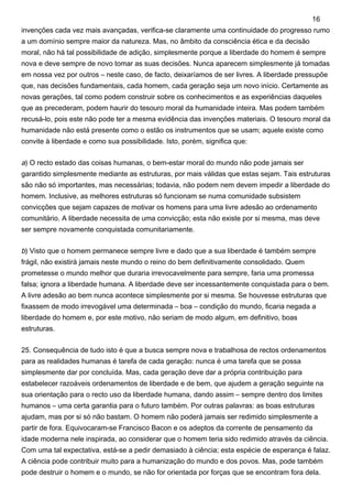invenções cada vez mais avançadas, verifica-se claramente uma continuidade do progresso rumo
a um domínio sempre maior da natureza. Mas, no âmbito da consciência ética e da decisão
moral, não há tal possibilidade de adição, simplesmente porque a liberdade do homem é sempre
nova e deve sempre de novo tomar as suas decisões. Nunca aparecem simplesmente já tomadas
em nossa vez por outros – neste caso, de facto, deixaríamos de ser livres. A liberdade pressupõe
que, nas decisões fundamentais, cada homem, cada geração seja um novo início. Certamente as
novas gerações, tal como podem construir sobre os conhecimentos e as experiências daqueles
que as precederam, podem haurir do tesouro moral da humanidade inteira. Mas podem também
recusá-lo, pois este não pode ter a mesma evidência das invenções materiais. O tesouro moral da
humanidade não está presente como o estão os instrumentos que se usam; aquele existe como
convite à liberdade e como sua possibilidade. Isto, porém, significa que:
a) O recto estado das coisas humanas, o bem-estar moral do mundo não pode jamais ser
garantido simplesmente mediante as estruturas, por mais válidas que estas sejam. Tais estruturas
são não só importantes, mas necessárias; todavia, não podem nem devem impedir a liberdade do
homem. Inclusive, as melhores estruturas só funcionam se numa comunidade subsistem
convicções que sejam capazes de motivar os homens para uma livre adesão ao ordenamento
comunitário. A liberdade necessita de uma convicção; esta não existe por si mesma, mas deve
ser sempre novamente conquistada comunitariamente.
b) Visto que o homem permanece sempre livre e dado que a sua liberdade é também sempre
frágil, não existirá jamais neste mundo o reino do bem definitivamente consolidado. Quem
prometesse o mundo melhor que duraria irrevocavelmente para sempre, faria uma promessa
falsa; ignora a liberdade humana. A liberdade deve ser incessantemente conquistada para o bem.
A livre adesão ao bem nunca acontece simplesmente por si mesma. Se houvesse estruturas que
fixassem de modo irrevogável uma determinada – boa – condição do mundo, ficaria negada a
liberdade do homem e, por este motivo, não seriam de modo algum, em definitivo, boas
estruturas.
25. Consequência de tudo isto é que a busca sempre nova e trabalhosa de rectos ordenamentos
para as realidades humanas é tarefa de cada geração: nunca é uma tarefa que se possa
simplesmente dar por concluída. Mas, cada geração deve dar a própria contribuição para
estabelecer razoáveis ordenamentos de liberdade e de bem, que ajudem a geração seguinte na
sua orientação para o recto uso da liberdade humana, dando assim – sempre dentro dos limites
humanos – uma certa garantia para o futuro também. Por outras palavras: as boas estruturas
ajudam, mas por si só não bastam. O homem não poderá jamais ser redimido simplesmente a
partir de fora. Equivocaram-se Francisco Bacon e os adeptos da corrente de pensamento da
idade moderna nele inspirada, ao considerar que o homem teria sido redimido através da ciência.
Com uma tal expectativa, está-se a pedir demasiado à ciência; esta espécie de esperança é falaz.
A ciência pode contribuir muito para a humanização do mundo e dos povos. Mas, pode também
pode destruir o homem e o mundo, se não for orientada por forças que se encontram fora dela.
16
 