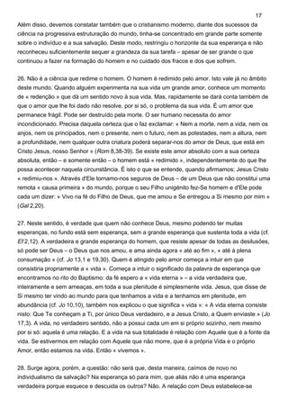 Além disso, devemos constatar também que o cristianismo moderno, diante dos sucessos da
ciência na progressiva estruturação do mundo, tinha-se concentrado em grande parte somente
sobre o indivíduo e a sua salvação. Deste modo, restringiu o horizonte da sua esperança e não
reconheceu suficientemente sequer a grandeza da sua tarefa – apesar de ser grande o que
continuou a fazer na formação do homem e no cuidado dos fracos e dos que sofrem.
26. Não é a ciência que redime o homem. O homem é redimido pelo amor. Isto vale já no âmbito
deste mundo. Quando alguém experimenta na sua vida um grande amor, conhece um momento
de « redenção » que dá um sentido novo à sua vida. Mas, rapidamente se dará conta também de
que o amor que lhe foi dado não resolve, por si só, o problema da sua vida. É um amor que
permanece frágil. Pode ser destruído pela morte. O ser humano necessita do amor
incondicionado. Precisa daquela certeza que o faz exclamar: « Nem a morte, nem a vida, nem os
anjos, nem os principados, nem o presente, nem o futuro, nem as potestades, nem a altura, nem
a profundidade, nem qualquer outra criatura poderá separar-nos do amor de Deus, que está em
Cristo Jesus, nosso Senhor » (Rom 8,38-39). Se existe este amor absoluto com a sua certeza
absoluta, então – e somente então – o homem está « redimido », independentemente do que lhe
possa acontecer naquela circunstância. É isto o que se entende, quando afirmamos: Jesus Cristo
« redimiu-nos ». Através d'Ele tornamo-nos seguros de Deus – de um Deus que não constitui uma
remota « causa primeira » do mundo, porque o seu Filho unigénito fez-Se homem e d'Ele pode
cada um dizer: « Vivo na fé do Filho de Deus, que me amou e Se entregou a Si mesmo por mim »
(Gal 2,20).
27. Neste sentido, é verdade que quem não conhece Deus, mesmo podendo ter muitas
esperanças, no fundo está sem esperança, sem a grande esperança que sustenta toda a vida (cf.
Ef 2,12). A verdadeira e grande esperança do homem, que resiste apesar de todas as desilusões,
só pode ser Deus – o Deus que nos amou, e ama ainda agora « até ao fim », « até à plena
consumação » (cf. Jo 13,1 e 19,30). Quem é atingido pelo amor começa a intuir em que
consistiria propriamente a « vida ». Começa a intuir o significado da palavra de esperança que
encontramos no rito do Baptismo: da fé espero a « vida eterna » – a vida verdadeira que,
inteiramente e sem ameaças, em toda a sua plenitude é simplesmente vida. Jesus, que disse de
Si mesmo ter vindo ao mundo para que tenhamos a vida e a tenhamos em plenitude, em
abundância (cf. Jo 10,10), também nos explicou o que significa « vida »: « A vida eterna consiste
nisto: Que Te conheçam a Ti, por único Deus verdadeiro, e a Jesus Cristo, a Quem enviaste » (Jo
17,3). A vida, no verdadeiro sentido, não a possui cada um em si próprio sozinho, nem mesmo
por si só: aquela é uma relação. E a vida na sua totalidade é relação com Aquele que é a fonte da
vida. Se estivermos em relação com Aquele que não morre, que é a própria Vida e o próprio
Amor, então estamos na vida. Então « vivemos ».
28. Surge agora, porém, a questão: não será que, desta maneira, caímos de novo no
individualismo da salvação? Na esperança só para mim, que aliás não é uma esperança
verdadeira porque esquece e descuida os outros? Não. A relação com Deus estabelece-se
17
 