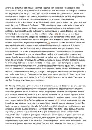 através da comunhão com Jesus – sozinhos e apenas com as nossas possibilidades não o
conseguimos. Mas, a relação com Jesus é uma relação com Aquele que Se entregou a Si próprio
em resgate por todos nós (cf. 1 Tim 2,6). O facto de estarmos em comunhão com Jesus Cristo
envolve-nos no seu ser « para todos », fazendo disso o nosso modo de ser. Ele compromete-nos
a ser para os outros, mas só na comunhão com Ele é que se torna possível sermos
verdadeiramente para os outros, para a comunidade. Neste contexto, queria citar o grande doutor
grego da Igreja, S. Máximo o Confessor († 662), o qual começa por exortar a não antepor nada
ao conhecimento e ao amor de Deus, mas depois passa imediatamente a aplicações muito
práticas: « Quem ama Deus não pode reservar o dinheiro para si próprio. Distribui-o de modo
“divino” [...] do mesmo modo segundo a medida da justiça ».[19] Do amor para com Deus
consegue a participação na justiça e na bondade de Deus para com os outros; amar a Deus
requer a liberdade interior diante de cada bem possuído e de todas as coisas materiais: o amor
de Deus revela-se na responsabilidade pelo outro.[20] A mesma conexão entre amor de Deus e
responsabilidade pelos homens podemos observá-la com comoção na vida de S. Agostinho.
Depois da sua conversão à fé cristã, ele, juntamente com alguns amigos possuídos pelos
mesmos ideais, queria levar uma vida dedicada totalmente à palavra de Deus e às realidades
eternas. Pretendia realizar com valores cristãos o ideal da vida contemplativa expressa pela
grande filosofia grega, escolhendo deste modo « a melhor parte » (cf. Lc 10,42). Mas as coisas
foram de outro modo. Participava ele na Missa dominical, na cidade portuária de Hipona, quando
foi chamado pelo Bispo do meio da multidão e instado a deixar-se ordenar para exercer o
ministério sacerdotal naquela cidade. Olhando retrospectivamente para aquela hora, escreve nas
suas « Confissões »: « Aterrorizado com os meus pecados e com o peso da minha miséria, tinha
resolvido e meditado em meu coração, o projecto de fugir para o ermo. Mas Vós mo impedistes e
me fortalecestes dizendo: “Cristo morreu por todos, para que os viventes não vivam para si, mas
para Aquele que morreu por todos” (cf. 2 Cor 5,15) ».[21] Cristo morreu por todos. Viver para Ele
significa deixar-se envolver no seu « ser para ».
29. Para Agostinho, isto significou uma vida totalmente nova. Assim descreveu ele uma vez o seu
dia-a-dia: « Corrigir os indisciplinados, confortar os pusilânimes, amparar os fracos, refutar os
opositores, precaver-se dos maliciosos, instruir os ignorantes, estimular os negligentes, frear os
provocadores, moderar os ambiciosos, encorajar os desanimados, pacificar os litigiosos, ajudar
os necessitados, libertar os oprimidos, demonstrar aprovação aos bons, tolerar o maus e [ai de
mim!] amar a todos ».[22] « É o Evangelho que me assusta »[23] – aquele susto salutar que nos
impede de viver para nós mesmos e que nos impele a transmitir a nossa esperança comum. De
facto, era esta precisamente a intenção de Agostinho: na difícil situação do império romano, que
ameaçava também a África romana e – no final da vida de Agostinho – até a destruiu, transmite
esperança, a esperança que lhe vinha da fé e que, contrariamente ao seu temperamento
introvertido, o tornou capaz de participar decididamente e com todas as forças na edificação da
cidade. No mesmo capítulo das Confissões, onde acabámos de ver o motivo decisivo do seu
empenhamento « por todos », diz ele: Cristo « intercede por nós. Doutro modo desesperaria, pois
são muitas e grandes as minhas fraquezas! Sim, são muito pesadas, mas maior é o poder da
18
 