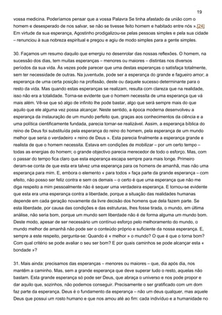 vossa medicina. Poderíamos pensar que a vossa Palavra Se tinha afastado da união com o
homem e desesperado de nos salvar, se não se tivesse feito homem e habitado entre nós ».[24]
Em virtude da sua esperança, Agostinho prodigalizou-se pelas pessoas simples e pela sua cidade
– renunciou à sua nobreza espiritual e pregou e agiu de modo simples para a gente simples.
30. Façamos um resumo daquilo que emergiu no desenrolar das nossas reflexões. O homem, na
sucessão dos dias, tem muitas esperanças – menores ou maiores – distintas nos diversos
períodos da sua vida. Às vezes pode parecer que uma destas esperanças o satisfaça totalmente,
sem ter necessidade de outras. Na juventude, pode ser a esperança do grande e fagueiro amor; a
esperança de uma certa posição na profissão, deste ou daquele sucesso determinante para o
resto da vida. Mas quando estas esperanças se realizam, resulta com clareza que na realidade,
isso não era a totalidade. Torna-se evidente que o homem necessita de uma esperança que vá
mais além. Vê-se que só algo de infinito lhe pode bastar, algo que será sempre mais do que
aquilo que ele alguma vez possa alcançar. Neste sentido, a época moderna desenvolveu a
esperança da instauração de um mundo perfeito que, graças aos conhecimentos da ciência e a
uma política cientificamente fundada, parecia tornar-se realizável. Assim, a esperança bíblica do
reino de Deus foi substituída pela esperança do reino do homem, pela esperança de um mundo
melhor que seria o verdadeiro « reino de Deus ». Esta parecia finalmente a esperança grande e
realista de que o homem necessita. Estava em condições de mobilizar – por um certo tempo –
todas as energias do homem; o grande objectivo parecia merecedor de todo o esforço. Mas, com
o passar do tempo fica claro que esta esperança escapa sempre para mais longe. Primeiro
deram-se conta de que esta era talvez uma esperança para os homens de amanhã, mas não uma
esperança para mim. E, embora o elemento « para todos » faça parte da grande esperança – com
efeito, não posso ser feliz contra e sem os demais – o certo é que uma esperança que não me
diga respeito a mim pessoalmente não é sequer uma verdadeira esperança. E tornou-se evidente
que esta era uma esperança contra a liberdade, porque a situação das realidades humanas
depende em cada geração novamente da livre decisão dos homens que dela fazem parte. Se
esta liberdade, por causa das condições e das estruturas, lhes fosse tirada, o mundo, em última
análise, não seria bom, porque um mundo sem liberdade não é de forma alguma um mundo bom.
Deste modo, apesar de ser necessário um contínuo esforço pelo melhoramento do mundo, o
mundo melhor de amanhã não pode ser o conteúdo próprio e suficiente da nossa esperança. E,
sempre a este respeito, pergunta-se: Quando é « melhor » o mundo? O que é que o torna bom?
Com qual critério se pode avaliar o seu ser bom? E por quais caminhos se pode alcançar esta «
bondade »?
31. Mais ainda: precisamos das esperanças – menores ou maiores – que, dia após dia, nos
mantêm a caminho. Mas, sem a grande esperança que deve superar tudo o resto, aquelas não
bastam. Esta grande esperança só pode ser Deus, que abraça o universo e nos pode propor e
dar aquilo que, sozinhos, não podemos conseguir. Precisamente o ser gratificado com um dom
faz parte da esperança. Deus é o fundamento da esperança – não um deus qualquer, mas aquele
Deus que possui um rosto humano e que nos amou até ao fim: cada indivíduo e a humanidade no
19
 