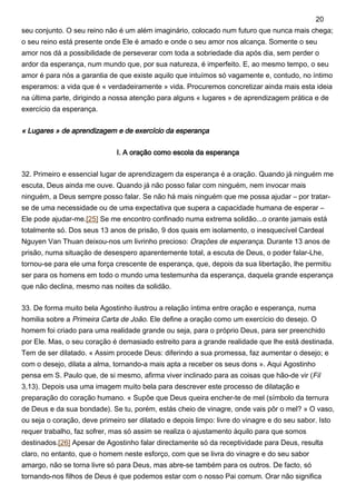 seu conjunto. O seu reino não é um além imaginário, colocado num futuro que nunca mais chega;
o seu reino está presente onde Ele é amado e onde o seu amor nos alcança. Somente o seu
amor nos dá a possibilidade de perseverar com toda a sobriedade dia após dia, sem perder o
ardor da esperança, num mundo que, por sua natureza, é imperfeito. E, ao mesmo tempo, o seu
amor é para nós a garantia de que existe aquilo que intuímos só vagamente e, contudo, no íntimo
esperamos: a vida que é « verdadeiramente » vida. Procuremos concretizar ainda mais esta ideia
na última parte, dirigindo a nossa atenção para alguns « lugares » de aprendizagem prática e de
exercício da esperança.
« Lugares » de aprendizagem e de exercício da esperança
I. A oração como escola da esperança
32. Primeiro e essencial lugar de aprendizagem da esperança é a oração. Quando já ninguém me
escuta, Deus ainda me ouve. Quando já não posso falar com ninguém, nem invocar mais
ninguém, a Deus sempre posso falar. Se não há mais ninguém que me possa ajudar – por tratar-
se de uma necessidade ou de uma expectativa que supera a capacidade humana de esperar –
Ele pode ajudar-me.[25] Se me encontro confinado numa extrema solidão...o orante jamais está
totalmente só. Dos seus 13 anos de prisão, 9 dos quais em isolamento, o inesquecível Cardeal
Nguyen Van Thuan deixou-nos um livrinho precioso: Orações de esperança. Durante 13 anos de
prisão, numa situação de desespero aparentemente total, a escuta de Deus, o poder falar-Lhe,
tornou-se para ele uma força crescente de esperança, que, depois da sua libertação, lhe permitiu
ser para os homens em todo o mundo uma testemunha da esperança, daquela grande esperança
que não declina, mesmo nas noites da solidão.
33. De forma muito bela Agostinho ilustrou a relação íntima entre oração e esperança, numa
homilia sobre a Primeira Carta de João. Ele define a oração como um exercício do desejo. O
homem foi criado para uma realidade grande ou seja, para o próprio Deus, para ser preenchido
por Ele. Mas, o seu coração é demasiado estreito para a grande realidade que lhe está destinada.
Tem de ser dilatado. « Assim procede Deus: diferindo a sua promessa, faz aumentar o desejo; e
com o desejo, dilata a alma, tornando-a mais apta a receber os seus dons ». Aqui Agostinho
pensa em S. Paulo que, de si mesmo, afirma viver inclinado para as coisas que hão-de vir (Fil
3,13). Depois usa uma imagem muito bela para descrever este processo de dilatação e
preparação do coração humano. « Supõe que Deus queira encher-te de mel (símbolo da ternura
de Deus e da sua bondade). Se tu, porém, estás cheio de vinagre, onde vais pôr o mel? » O vaso,
ou seja o coração, deve primeiro ser dilatado e depois limpo: livre do vinagre e do seu sabor. Isto
requer trabalho, faz sofrer, mas só assim se realiza o ajustamento àquilo para que somos
destinados.[26] Apesar de Agostinho falar directamente só da receptividade para Deus, resulta
claro, no entanto, que o homem neste esforço, com que se livra do vinagre e do seu sabor
amargo, não se torna livre só para Deus, mas abre-se também para os outros. De facto, só
tornando-nos filhos de Deus é que podemos estar com o nosso Pai comum. Orar não significa
20
 