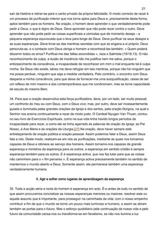 sair da história e retirar-se para o canto privado da própria felicidade. O modo correcto de rezar é
um processo de purificação interior que nos torna aptos para Deus e, precisamente desta forma,
aptos também para os homens. Na oração, o homem deve aprender o que verdadeiramente pode
pedir a Deus, o que é digno de Deus. Deve aprender que não pode rezar contra o outro. Deve
aprender que não pode pedir as coisas superficiais e cómodas que de momento deseja – a
pequena esperança equivocada que o leva para longe de Deus. Deve purificar os seus desejos e
as suas esperanças. Deve livrar-se das mentiras secretas com que se engana a si próprio: Deus
perscruta-as, e o contacto com Deus obriga o homem a reconhecê-las também. « Quem poderá
discernir todos os erros? Purificai-me das faltas escondidas », reza o Salmista (19/18,13). O não
reconhecimento da culpa, a ilusão de inocência não me justifica nem me salva, porque o
entorpecimento da consciência, a incapacidade de reconhecer em mim o mal enquanto tal é culpa
minha. Se Deus não existe, talvez me deva refugiar em tais mentiras, porque não há ninguém que
me possa perdoar, ninguém que seja a medida verdadeira. Pelo contrário, o encontro com Deus
desperta a minha consciência, para que deixe de fornecer-me uma autojustificação, cesse de ser
um reflexo de mim mesmo e dos contemporâneos que me condicionam, mas se torne capacidade
de escuta do mesmo Bem.
34. Para que a oração desenvolva esta força purificadora, deve, por um lado, ser muito pessoal,
um confronto do meu eu com Deus, com o Deus vivo; mas, por outro, deve ser incessantemente
guiada e iluminada pelas grandes orações da Igreja e dos santos, pela oração litúrgica, na qual o
Senhor nos ensina continuamente a rezar de modo justo. O Cardeal Nyugen Van Thuan, contou
no seu livro de Exercícios Espirituais, como na sua vida tinha havido longos períodos de
incapacidade para rezar, e como ele se tinha agarrado às palavras de oração da Igreja: ao Pai
Nosso, à Ave Maria e às orações da Liturgia.[27] Na oração, deve haver sempre este
entrelaçamento de oração pública e oração pessoal. Assim podemos falar a Deus, assim Deus
fala a nós. Deste modo, realizam-se em nós as purificações, mediante as quais nos tornamos
capazes de Deus e idóneos ao serviço dos homens. Assim tornamo-nos capazes da grande
esperança e ministros da esperança para os outros: a esperança em sentido cristão é sempre
esperança também para os outros. E é esperança activa, que nos faz lutar para que as coisas
não caminhem para o « fim perverso ». É esperança activa precisamente também no sentido de
mantermos o mundo aberto a Deus. Somente assim, ela permanece também uma esperança
verdadeiramente humana.
II. Agir e sofrer como lugares de aprendizagem da esperança
35. Toda a acção séria e recta do homem é esperança em acto. É-o antes de tudo no sentido de
que assim procuramos concretizar as nossas esperanças menores ou maiores: resolver este ou
aquele assunto que é importante, para prosseguir na caminhada da vida; com o nosso empenho
contribuir a fim de que o mundo se torne um pouco mais luminoso e humano, e assim se abram
também as portas para o futuro. Mas o esforço quotidiano pela continuação da nossa vida e pelo
futuro da comunidade cansa-nos ou transforma-se em fanatismo, se não nos ilumina a luz
21
 