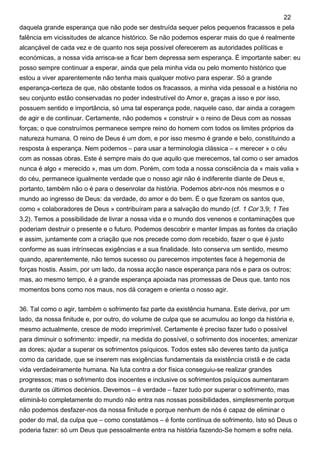daquela grande esperança que não pode ser destruída sequer pelos pequenos fracassos e pela
falência em vicissitudes de alcance histórico. Se não podemos esperar mais do que é realmente
alcançável de cada vez e de quanto nos seja possível oferecerem as autoridades políticas e
económicas, a nossa vida arrisca-se a ficar bem depressa sem esperança. É importante saber: eu
posso sempre continuar a esperar, ainda que pela minha vida ou pelo momento histórico que
estou a viver aparentemente não tenha mais qualquer motivo para esperar. Só a grande
esperança-certeza de que, não obstante todos os fracassos, a minha vida pessoal e a história no
seu conjunto estão conservadas no poder indestrutível do Amor e, graças a isso e por isso,
possuem sentido e importância, só uma tal esperança pode, naquele caso, dar ainda a coragem
de agir e de continuar. Certamente, não podemos « construir » o reino de Deus com as nossas
forças; o que construímos permanece sempre reino do homem com todos os limites próprios da
natureza humana. O reino de Deus é um dom, e por isso mesmo é grande e belo, constituindo a
resposta à esperança. Nem podemos – para usar a terminologia clássica – « merecer » o céu
com as nossas obras. Este é sempre mais do que aquilo que merecemos, tal como o ser amados
nunca é algo « merecido », mas um dom. Porém, com toda a nossa consciência da « mais valia »
do céu, permanece igualmente verdade que o nosso agir não é indiferente diante de Deus e,
portanto, também não o é para o desenrolar da história. Podemos abrir-nos nós mesmos e o
mundo ao ingresso de Deus: da verdade, do amor e do bem. É o que fizeram os santos que,
como « colaboradores de Deus » contribuíram para a salvação do mundo (cf. 1 Cor 3,9; 1 Tes
3,2). Temos a possibilidade de livrar a nossa vida e o mundo dos venenos e contaminações que
poderiam destruir o presente e o futuro. Podemos descobrir e manter limpas as fontes da criação
e assim, juntamente com a criação que nos precede como dom recebido, fazer o que é justo
conforme as suas intrínsecas exigências e a sua finalidade. Isto conserva um sentido, mesmo
quando, aparentemente, não temos sucesso ou parecemos impotentes face à hegemonia de
forças hostis. Assim, por um lado, da nossa acção nasce esperança para nós e para os outros;
mas, ao mesmo tempo, é a grande esperança apoiada nas promessas de Deus que, tanto nos
momentos bons como nos maus, nos dá coragem e orienta o nosso agir.
36. Tal como o agir, também o sofrimento faz parte da existência humana. Este deriva, por um
lado, da nossa finitude e, por outro, do volume de culpa que se acumulou ao longo da história e,
mesmo actualmente, cresce de modo irreprimível. Certamente é preciso fazer tudo o possível
para diminuir o sofrimento: impedir, na medida do possível, o sofrimento dos inocentes; amenizar
as dores; ajudar a superar os sofrimentos psíquicos. Todos estes são deveres tanto da justiça
como da caridade, que se inserem nas exigências fundamentais da existência cristã e de cada
vida verdadeiramente humana. Na luta contra a dor física conseguiu-se realizar grandes
progressos; mas o sofrimento dos inocentes e inclusive os sofrimentos psíquicos aumentaram
durante os últimos decénios. Devemos – é verdade – fazer tudo por superar o sofrimento, mas
eliminá-lo completamente do mundo não entra nas nossas possibilidades, simplesmente porque
não podemos desfazer-nos da nossa finitude e porque nenhum de nós é capaz de eliminar o
poder do mal, da culpa que – como constatámos – é fonte contínua de sofrimento. Isto só Deus o
poderia fazer: só um Deus que pessoalmente entra na história fazendo-Se homem e sofre nela.
22
 