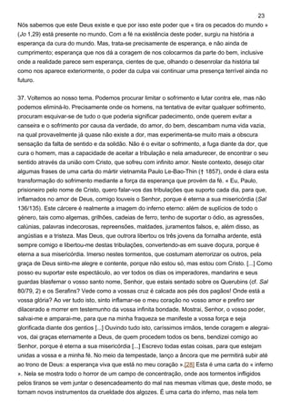 Nós sabemos que este Deus existe e que por isso este poder que « tira os pecados do mundo »
(Jo 1,29) está presente no mundo. Com a fé na existência deste poder, surgiu na história a
esperança da cura do mundo. Mas, trata-se precisamente de esperança, e não ainda de
cumprimento; esperança que nos dá a coragem de nos colocarmos da parte do bem, inclusive
onde a realidade parece sem esperança, cientes de que, olhando o desenrolar da história tal
como nos aparece exteriormente, o poder da culpa vai continuar uma presença terrível ainda no
futuro.
37. Voltemos ao nosso tema. Podemos procurar limitar o sofrimento e lutar contra ele, mas não
podemos eliminá-lo. Precisamente onde os homens, na tentativa de evitar qualquer sofrimento,
procuram esquivar-se de tudo o que poderia significar padecimento, onde querem evitar a
canseira e o sofrimento por causa da verdade, do amor, do bem, descambam numa vida vazia,
na qual provavelmente já quase não existe a dor, mas experimenta-se muito mais a obscura
sensação da falta de sentido e da solidão. Não é o evitar o sofrimento, a fuga diante da dor, que
cura o homem, mas a capacidade de aceitar a tribulação e nela amadurecer, de encontrar o seu
sentido através da união com Cristo, que sofreu com infinito amor. Neste contexto, desejo citar
algumas frases de uma carta do mártir vietnamita Paulo Le-Bao-Thin († 1857), onde é clara esta
transformação do sofrimento mediante a força da esperança que provém da fé. « Eu, Paulo,
prisioneiro pelo nome de Cristo, quero falar-vos das tribulações que suporto cada dia, para que,
inflamados no amor de Deus, comigo louveis o Senhor, porque é eterna a sua misericórdia (Sal
136/135). Este cárcere é realmente a imagem do inferno eterno: além de suplícios de todo o
género, tais como algemas, grilhões, cadeias de ferro, tenho de suportar o ódio, as agressões,
calúnias, palavras indecorosas, repreensões, maldades, juramentos falsos, e, além disso, as
angústias e a tristeza. Mas Deus, que outrora libertou os três jovens da fornalha ardente, está
sempre comigo e libertou-me destas tribulações, convertendo-as em suave doçura, porque é
eterna a sua misericórdia. Imerso nestes tormentos, que costumam aterrorizar os outros, pela
graça de Deus sinto-me alegre e contente, porque não estou só, mas estou com Cristo. [...] Como
posso eu suportar este espectáculo, ao ver todos os dias os imperadores, mandarins e seus
guardas blasfemar o vosso santo nome, Senhor, que estais sentado sobre os Querubins (cf. Sal
80/79, 2) e os Serafins? Vede como a vossas cruz é calcada aos pés dos pagãos! Onde está a
vossa glória? Ao ver tudo isto, sinto inflamar-se o meu coração no vosso amor e prefiro ser
dilacerado e morrer em testemunho da vossa infinita bondade. Mostrai, Senhor, o vosso poder,
salvai-me e amparai-me, para que na minha fraqueza se manifeste a vossa força e seja
glorificada diante dos gentios [...] Ouvindo tudo isto, caríssimos irmãos, tende coragem e alegrai-
vos, dai graças eternamente a Deus, de quem procedem todos os bens, bendizei comigo ao
Senhor, porque é eterna a sua misericórdia [...] Escrevo todas estas coisas, para que estejam
unidas a vossa e a minha fé. No meio da tempestade, lanço a âncora que me permitirá subir até
ao trono de Deus: a esperança viva que está no meu coração ».[28] Esta é uma carta do « inferno
». Nela se mostra todo o horror de um campo de concentração, onde aos tormentos infligidos
pelos tiranos se vem juntar o desencadeamento do mal nas mesmas vítimas que, deste modo, se
tornam novos instrumentos da crueldade dos algozes. É uma carta do inferno, mas nela tem
23
 
