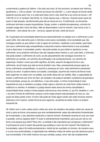 cumprimento a palavra do Salmo: « Se subir aos céus, lá Vos encontro, se descer aos infernos,
igualmente. [...] Se eu disser: “ao menos as trevas me cobrirão”, [...] nem sequer as trevas serão
bastante escuras para Vós, e a noite será clara como o dia, tanto faz a luz como as trevas » (Sl
139/138, 8-12; cf. também Sal 23//22, 4). Cristo desceu aos « infernos » ficando assim perto de
quem é nele lançado, transformando para ele as trevas em luz. O sofrimento, os tormentos
continuam terríveis e quase insuportáveis. Surgiu, porém, a estrela da esperança, a âncora do
coração chega até o trono de Deus. Não se desencadeia o mal no homem, mas vence a luz: o
sofrimento – sem deixar de o ser – torna-se, apesar de tudo, canto de louvor.
38. A grandeza da humanidade determina-se essencialmente na relação com o sofrimento e com
quem sofre. Isto vale tanto para o indivíduo como para a sociedade. Uma sociedade que não
consegue aceitar os que sofrem e não é capaz de contribuir, mediante a com-paixão, para fazer
com que o sofrimento seja compartilhado e assumido mesmo interiormente é uma sociedade
cruel e desumana. A sociedade, porém, não pode aceitar os que sofrem e apoiá-los no seu
sofrimento, se os próprios indivíduos não são capazes disso mesmo; e, por outro lado, o indivíduo
não pode aceitar o sofrimento do outro, se ele pessoalmente não consegue encontrar no
sofrimento um sentido, um caminho de purificação e de amadurecimento, um caminho de
esperança. Aceitar o outro que sofre significa, de facto, assumir de alguma forma o seu
sofrimento, de tal modo que este se torna também meu. Mas, precisamente porque agora se
tornou sofrimento compartilhado, no qual há a presença do outro, este sofrimento é penetrado
pela luz do amor. A palavra latina con-solatio, consolação, exprime isto mesmo de forma muito
bela sugerindo um estar-com na solidão, que então deixa der ser solidão. Mas, a capacidade de
aceitar o sofrimento por amor do bem, da verdade e da justiça é também constitutiva da grandeza
da humanidade, porque se, em definitiva, o meu bem-estar, a minha incolumidade é mais
importante do que a verdade e a justiça, então vigora o domínio do mais forte; então reinam a
violência e a mentira. A verdade e a justiça devem estar acima da minha comodidade e
incolumidade física, senão a minha própria vida torna-se uma mentira. E, por fim, também o « sim
» ao amor é fonte de sofrimento, porque o amor exige sempre expropriações do meu eu, nas
quais me deixo podar e ferir. O amor não pode de modo algum existir sem esta renúncia mesmo
dolorosa a mim mesmo, senão torna-se puro egoísmo, anulando-se deste modo a si próprio
enquanto tal.
39. Sofrer com o outro, pelos outros; sofrer por amor da verdade e da justiça; sofrer por causa do
amor e para se tornar uma pessoa que ama verdadeiramente: estes são elementos fundamentais
de humanidade, o seu abandono destruiria o mesmo homem. Entretanto levanta-se uma vez mais
a questão: somos capazes disto? O outro é suficientemente importante, para que por ele eu me
torne uma pessoa que sofre? Para mim, a verdade é tão importante que compensa o sofrimento?
A promessa do amor é assim tão grande que justifique o dom de mim mesmo? Na história da
humanidade, cabe à fé cristã precisamente o mérito de ter suscitado no homem, de maneira nova
e a uma nova profundidade, a capacidade dos referidos modos de sofrer que são decisivos para a
sua humanidade. A fé cristã mostrou-nos que verdade, justiça, amor não são simplesmente
24
 