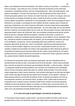 ideais, mas realidades de imensa densidade. Com efeito, mostrou-nos que Deus – a Verdade e o
Amor em pessoa – quis sofrer por nós e connosco. Bernardo de Claraval cunhou esta frase
maravilhosa: Impassibilis est Deus, sed non incompassibilis [29] – Deus não pode padecer, mas
pode-se compadecer. O homem tem para Deus um valor tão grande que Ele mesmo Se fez
homem para poder padecer com o homem, de modo muito real, na carne e no sangue, como nos
é demonstrado na narração da Paixão de Jesus. A partir de lá entrou em todo o sofrimento
humano alguém que partilha o sofrimento e a sua suportação; a partir de lá se propaga em todo o
sofrimento a con-solatio, a consolação do amor solidário de Deus, surgindo assim a estrela da
esperança. Certamente, nos nossos inúmeros sofrimentos e provas sempre temos necessidade
também das nossas pequenas ou grandes esperanças – de uma visita amiga, da cura das feridas
internas e externas, da solução positiva de uma crise, etc. Nas provações menores, estes tipos de
esperança podem mesmo ser suficientes. Mas, nas provações verdadeiramente graves, quando
tenho de assumir a decisão definitiva de antepor a verdade ao bem-estar, à carreira e à
propriedade, a certeza da verdadeira grande esperança, de que falámos, faz-se necessária. Para
isto, precisamos também de testemunhas, de mártires, que se entregaram totalmente, para que
no-lo manifestem, dia após dia. Temos necessidade deles para preferirmos, mesmo nas
pequenas alternativas do dia-a-dia, o bem à comodidade, sabendo que precisamente assim
vivemos a vida de verdade. Digamo-lo uma vez mais: a capacidade de sofrer por amor da
verdade é medida de humanidade. No entanto, esta capacidade de sofrer depende do género e
da grandeza da esperança que trazemos dentro de nós e sobre a qual construímos. Os santos
puderam percorrer o grande caminho do ser-homem no modo como Cristo o percorreu antes de
nós, porque estavam repletos da grande esperança.
40. Gostaria de acrescentar ainda uma pequena observação, não sem importância para os
acontecimentos de todos os dias. Fazia parte duma forma de devoção – talvez menos praticada
hoje, mas não vai ainda há muito tempo que era bastante difundida – a ideia de poder « oferecer
» as pequenas canseiras da vida quotidiana, que nos ferem com frequência como alfinetadas
mais ou menos incómodas, dando-lhes assim um sentido. Nesta devoção, houve sem dúvida
coisas exageradas e talvez mesmo estranhas, mas é preciso interrogar-se se não havia de algum
modo contido nela algo de essencial que poderia servir de ajuda. O que significa « oferecer »?
Estas pessoas estavam convencidas de poderem inserir no grande com-padecer de Cristo as
suas pequenas canseiras, que entravam assim, de algum modo, a fazer parte do tesouro de
compaixão de que o género humano necessita. Deste modo, também as mesmas pequenas
moléstias do dia-a-dia poderiam adquirir um sentido e contribuir para a economia do bem, do
amor entre os homens. Deveríamos talvez interrogar-nos se verdadeiramente isto não poderia
voltar a ser uma perspectiva sensata também para nós.
III. O Juízo como lugar de aprendizagem e de exercício da esperança
41. No grande Credo da Igreja, a parte central – que trata do mistério de Cristo a partir da sua
geração eterna no Pai e do nascimento temporal da Virgem Maria, passando pela cruz e a
25
 