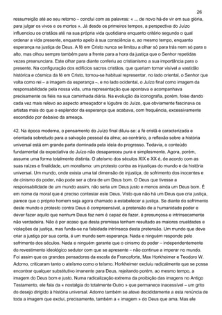 ressurreição até ao seu retorno – conclui com as palavras: « ... de novo há-de vir em sua glória,
para julgar os vivos e os mortos ». Já desde os primeiros tempos, a perspectiva do Juízo
influenciou os cristãos até na sua própria vida quotidiana enquanto critério segundo o qual
ordenar a vida presente, enquanto apelo à sua consciência e, ao mesmo tempo, enquanto
esperança na justiça de Deus. A fé em Cristo nunca se limitou a olhar só para trás nem só para o
alto, mas olhou sempre também para a frente para a hora da justiça que o Senhor repetidas
vezes preanunciara. Este olhar para diante conferiu ao cristianismo a sua importância para o
presente. Na configuração dos edifícios sacros cristãos, que queriam tornar visível a vastidão
histórica e cósmica da fé em Cristo, tornou-se habitual representar, no lado oriental, o Senhor que
volta como rei – a imagem da esperança –, e no lado ocidental, o Juízo final como imagem da
responsabilidade pela nossa vida, uma representação que apontava e acompanhava
precisamente os fiéis na sua caminhada diária. Na evolução da iconografia, porém, foise dando
cada vez mais relevo ao aspecto ameaçador e lúgubre do Juízo, que obviamente fascinava os
artistas mais do que o esplendor da esperança que acabava, com frequência, excessivamente
escondido por debaixo da ameaça.
42. Na época moderna, o pensamento do Juízo final diluiu-se: a fé cristã é caracterizada e
orientada sobretudo para a salvação pessoal da alma; ao contrário, a reflexão sobre a história
universal está em grande parte dominada pela ideia do progresso. Todavia, o conteúdo
fundamental da expectativa do Juízo não desapareceu pura e simplesmente. Agora, porém,
assume uma forma totalmente distinta. O ateísmo dos séculos XIX e XX é, de acordo com as
suas raízes e finalidade, um moralismo: um protesto contra as injustiças do mundo e da história
universal. Um mundo, onde exista uma tal dimensão de injustiça, de sofrimento dos inocentes e
de cinismo do poder, não pode ser a obra de um Deus bom. O Deus que tivesse a
responsabilidade de um mundo assim, não seria um Deus justo e menos ainda um Deus bom. É
em nome da moral que é preciso contestar este Deus. Visto que não há um Deus que cria justiça,
parece que o próprio homem seja agora chamado a estabelecer a justiça. Se diante do sofrimento
deste mundo o protesto contra Deus é compreensível, a pretensão de a humanidade poder e
dever fazer aquilo que nenhum Deus faz nem é capaz de fazer, é presunçosa e intrinsecamente
não verdadeira. Não é por acaso que desta premissa tenham resultado as maiores crueldades e
violações da justiça, mas funda-se na falsidade intrínseca desta pretensão. Um mundo que deve
criar a justiça por sua conta, é um mundo sem esperança. Nada e ninguém responde pelo
sofrimento dos séculos. Nada e ninguém garante que o cinismo do poder – independentemente
do revestimento ideológico sedutor com que se apresente – não continue a imperar no mundo.
Foi assim que os grandes pensadores da escola de Francoforte, Max Horkheimer e Teodoro W.
Adorno, criticaram tanto o ateísmo como o teísmo. Horkheimer excluiu radicalmente que se possa
encontrar qualquer substitutivo imanente para Deus, rejeitando porém, ao mesmo tempo, a
imagem do Deus bom e justo. Numa radicalização extrema da proibição das imagens no Antigo
Testamento, ele fala da « nostalgia do totalmente Outro » que permanece inacessível – um grito
do desejo dirigido à história universal. Adorno também se ateve decididamente a esta renúncia de
toda a imagem que exclui, precisamente, também a « imagem » do Deus que ama. Mas ele
26
 