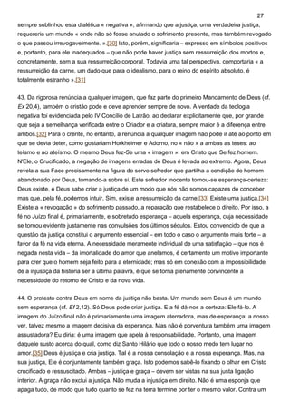 sempre sublinhou esta dialética « negativa », afirmando que a justiça, uma verdadeira justiça,
requereria um mundo « onde não só fosse anulado o sofrimento presente, mas também revogado
o que passou irrevogavelmente. ».[30] Isto, porém, significaria – expresso em símbolos positivos
e, portanto, para ele inadequados – que não pode haver justiça sem ressurreição dos mortos e,
concretamente, sem a sua ressurreição corporal. Todavia uma tal perspectiva, comportaria « a
ressurreição da carne, um dado que para o idealismo, para o reino do espírito absoluto, é
totalmente estranho ».[31]
43. Da rigorosa renúncia a qualquer imagem, que faz parte do primeiro Mandamento de Deus (cf.
Ex 20,4), também o cristão pode e deve aprender sempre de novo. A verdade da teologia
negativa foi evidenciada pelo IV Concílio de Latrão, ao declarar explicitamente que, por grande
que seja a semelhança verificada entre o Criador e a criatura, sempre maior é a diferença entre
ambos.[32] Para o crente, no entanto, a renúncia a qualquer imagem não pode ir até ao ponto em
que se devia deter, como gostariam Horkheimer e Adorno, no « não » a ambas as teses: ao
teísmo e ao ateísmo. O mesmo Deus fez-Se uma « imagem »: em Cristo que Se fez homem.
N'Ele, o Crucificado, a negação de imagens erradas de Deus é levada ao extremo. Agora, Deus
revela a sua Face precisamente na figura do servo sofredor que partilha a condição do homem
abandonado por Deus, tomando-a sobre si. Este sofredor inocente tornou-se esperança-certeza:
Deus existe, e Deus sabe criar a justiça de um modo que nós não somos capazes de conceber
mas que, pela fé, podemos intuir. Sim, existe a ressurreição da carne.[33] Existe uma justiça.[34]
Existe a « revogação » do sofrimento passado, a reparação que restabelece o direito. Por isso, a
fé no Juízo final é, primariamente, e sobretudo esperança – aquela esperança, cuja necessidade
se tornou evidente justamente nas convulsões dos últimos séculos. Estou convencido de que a
questão da justiça constitui o argumento essencial – em todo o caso o argumento mais forte – a
favor da fé na vida eterna. A necessidade meramente individual de uma satisfação – que nos é
negada nesta vida – da imortalidade do amor que anelamos, é certamente um motivo importante
para crer que o homem seja feito para a eternidade; mas só em conexão com a impossibilidade
de a injustiça da história ser a última palavra, é que se torna plenamente convincente a
necessidade do retorno de Cristo e da nova vida.
44. O protesto contra Deus em nome da justiça não basta. Um mundo sem Deus é um mundo
sem esperança (cf. Ef 2,12). Só Deus pode criar justiça. E a fé dá-nos a certeza: Ele fá-lo. A
imagem do Juízo final não é primariamente uma imagem aterradora, mas de esperança; a nosso
ver, talvez mesmo a imagem decisiva da esperança. Mas não é porventura também uma imagem
assustadora? Eu diria: é uma imagem que apela à responsabilidade. Portanto, uma imagem
daquele susto acerca do qual, como diz Santo Hilário que todo o nosso medo tem lugar no
amor.[35] Deus é justiça e cria justiça. Tal é a nossa consolação e a nossa esperança. Mas, na
sua justiça, Ele é conjuntamente também graça. Isto podemos sabê-lo fixando o olhar em Cristo
crucificado e ressuscitado. Ambas – justiça e graça – devem ser vistas na sua justa ligação
interior. A graça não exclui a justiça. Não muda a injustiça em direito. Não é uma esponja que
apaga tudo, de modo que tudo quanto se fez na terra termine por ter o mesmo valor. Contra um
27
 
