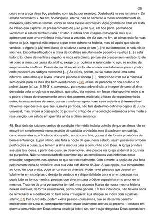 céu e uma graça deste tipo protestou com razão, por exemplo, Dostoëvskij no seu romance « Os
irmãos Karamazov ». No fim, no banquete, eterno, não se sentarão à mesa indistintamente os
malvados junto com as vítimas, como se nada tivesse acontecido. Aqui gostaria de citar um texto
de Platão que exprime um pressentimento do justo juízo que, em boa parte, permanece
verdadeiro e salutar também para o cristão. Embora com imagens mitológicas mas que
apresentam com uma evidência inequívoca a verdade, ele diz que, no fim, as almas estarão nuas
diante do juíz. Agora já não importa o que eram outrora na história, mas só aquilo que são de
verdade. « Agora [o juiz] tem diante de si talvez a alma de um [...] rei ou dominador, e nada vê de
são nela. Encontra-a flagelada e cheia de cicatrizes resultantes de perjúrio e injustiça [...] e está
tudo torto, cheio de mentira e orgulho, e nada está direito, porque ela cresceu sem verdade. E ele
vê como a alma, por causa do arbítrio, exagero, arrogância e leviandade no agir, se encheu de
emproamento e infâmia. Diante de um tal espectáculo, ele envia-a imediatamente para a prisão,
onde padecerá os castigos merecidos [...]. Às vezes, porém, ele vê diante de si uma alma
diferente, uma alma que levou uma vida piedosa e sincera [...], compraz-se com ela e manda-a
sem dúvida para as ilhas dos bem-aventurados ».[36] Jesus, na parábola do rico epulão e do
pobre Lázaro (cf. Lc 16,19-31), apresentou, para nossa advertência, a imagem de uma tal alma
devastada pela arrogância e opulência, que criou, ela mesma, um fosso intransponível entre si e
o pobre: o fosso do encerramento dentro dos prazeres materiais; o fosso do esquecimento do
outro, da incapacidade de amar, que se transforma agora numa sede ardente e já irremediável.
Devemos aqui destacar que Jesus, nesta parábola, não fala do destino definitivo depois do Juízo
universal, mas retoma a concepção do judaísmo antigo de uma condição intermédia entre morte e
ressurreição, um estado em que falta ainda a última sentença.
45. Esta ideia do judaísmo antigo da condição intermédia inclui a opinião de que as almas não se
encontram simplesmente numa espécie de custódia provisória, mas já padecem um castigo,
como demonstra a parábola do rico epulão, ou, ao contrário, gozam já de formas provisórias de
bem-aventurança. E, por último, não falta a noção de que, neste estado, sejam possíveis também
purificações e curas, que tornam a alma madura para a comunhão com Deus. A Igreja primitiva
assumiu tais ideias, a partir das quais, se desenvolveu aos poucos na Igreja ocidental a doutrina
do purgatório. Não há necessidade de examinar aqui as complicadas vias históricas desta
evolução; perguntemo-nos apenas de que se trata realmente. Com a morte, a opção de vida feita
pelo homem torna-se definitiva; esta sua vida está diante do Juiz. A sua opção, que tomou forma
ao longo de toda a vida, pode ter caracteres diversos. Pode haver pessoas que destruíram
totalmente em si próprias o desejo da verdade e a disponibilidade para o amor; pessoas nas
quais tudo se tornou mentira; pessoas que viveram para o ódio e espezinharam o amor em si
mesmas. Trata-se de uma perspectiva terrível, mas algumas figuras da nossa mesma história
deixam entrever, de forma assustadora, perfis deste género. Em tais indivíduos, não haveria nada
de remediável e a destruição do bem seria irrevogável: é já isto que se indica com a palavra
inferno.[37] Por outro lado, podem existir pessoas puríssimas, que se deixaram penetrar
inteiramente por Deus e, consequentemente, estão totalmente abertas ao próximo – pessoas em
quem a comunhão com Deus orienta desde já todo o seu ser e cuja chegada a Deus apenas leva
28
 