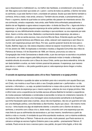 que a desprezavam e maltratavam ou, na melhor das hipóteses, a consideravam uma escrava
útil. Mas agora ouvia dizer que existe um « paron » acima de todos os patrões, o Senhor de todos
os senhores, e que este Senhor é bom, a bondade em pessoa. Soube que este Senhor também a
conhecia, tinha-a criado; mais ainda, amava-a. Também ela era amada, e precisamente pelo «
Paron » supremo, diante do qual todos os outros patrões não passam de miseráveis servos. Ela
era conhecida, amada e esperada; mais ainda, este Patrão tinha enfrentado pessoalmente o
destino de ser flagelado e agora estava à espera dela « à direita de Deus Pai ». Agora ela tinha «
esperança »; já não aquela pequena esperança de achar patrões menos cruéis, mas a grande
esperança: eu sou definitivamente amada e aconteça o que acontecer, eu sou esperada por este
Amor. Assim a minha vida é boa. Mediante o conhecimento desta esperança, ela estava «
redimida », já não se sentia escrava, mas uma livre filha de Deus. Entendia aquilo que Paulo
queria dizer quando lembrava aos Efésios que, antes, estavam sem esperança e sem Deus no
mundo: sem esperança porque sem Deus. Por isso, quando quiseram levá-la de novo para o
Sudão, Bakhita negou-se; não estava disposta a deixar-se separar novamente do seu « Paron ».
A 9 de Janeiro de 1890, foi baptizada e crismada e recebeu a Sagrada Comunhão das mãos do
Patriarca de Veneza. A 8 de Dezembro de 1896, em Verona, pronunciou os votos na
Congregação das Irmãs Canossianas e desde então, a par dos serviços na sacristia e na portaria
do convento, em várias viagens pela Itália procurou sobretudo incitar à missão: a libertação
recebida através do encontro com o Deus de Jesus Cristo, sentia que devia estendê-la, tinha de
ser dada também a outros, ao maior número possível de pessoas. A esperança, que nascera
para ela e a « redimira », não podia guardá-la para si; esta esperança devia chegar a muitos,
chegar a todos.
O conceito de esperança baseada sobre a fé no Novo Testamento e na Igreja primitiva
4. Antes de enfrentar a questão de saber se também para nós o encontro com aquele Deus que,
em Cristo, nos mostrou a sua Face e abriu o seu Coração poderá ser « performativo » e não
somente « informativo », ou seja, se poderá transformar a nossa vida a ponto de nos fazer sentir
redimidos através da esperança que o mesmo exprime, voltemos de novo à Igreja primitiva. Não
é difícil notar como a experiência da humilde escrava africana Bakhita foi também a experiência
de muitas pessoas maltratadas e condenadas à escravidão no tempo do cristianismo nascente. O
cristianismo não tinha trazido uma mensagem sócio-revolucionária semelhante à de Espártaco
que tinha fracassado após lutas cruentas. Jesus não era Espártaco, não era um guerreiro em luta
por uma libertação política, como Barrabás ou Bar-Kochba. Aquilo que Jesus – Ele mesmo morto
na cruz – tinha trazido era algo de totalmente distinto: o encontro com o Senhor de todos os
senhores, o encontro com o Deus vivo e, deste modo, o encontro com uma esperança que era
mais forte do que os sofrimentos da escravatura e, por isso mesmo, transformava a partir de
dentro a vida e o mundo. A novidade do que tinha acontecido revela-se, com a máxima evidência,
na Carta de São Paulo a Filémon. Trata-se de uma carta, muito pessoal, que Paulo escreve no
cárcere e entrega ao escravo fugitivo Onésimo para o seu patrão – precisamente Filémon. É
verdade, Paulo envia de novo o escravo para o seu patrão, de quem tinha fugido, e fá-lo não
3
 