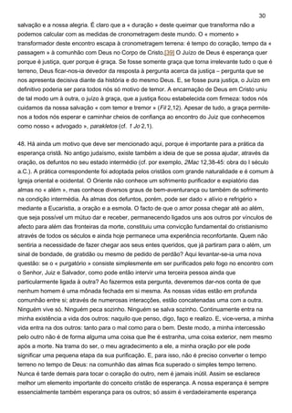 salvação e a nossa alegria. É claro que a « duração » deste queimar que transforma não a
podemos calcular com as medidas de cronometragem deste mundo. O « momento »
transformador deste encontro escapa à cronometragem terrena: é tempo do coração, tempo da «
passagem » à comunhão com Deus no Corpo de Cristo.[39] O Juízo de Deus é esperança quer
porque é justiça, quer porque é graça. Se fosse somente graça que torna irrelevante tudo o que é
terreno, Deus ficar-nos-ia devedor da resposta à pergunta acerca da justiça – pergunta que se
nos apresenta decisiva diante da história e do mesmo Deus. E, se fosse pura justiça, o Juízo em
definitivo poderia ser para todos nós só motivo de temor. A encarnação de Deus em Cristo uniu
de tal modo um à outra, o juízo à graça, que a justiça ficou estabelecida com firmeza: todos nós
cuidamos da nossa salvação « com temor e tremor » (Fil 2,12). Apesar de tudo, a graça permite-
nos a todos nós esperar e caminhar cheios de confiança ao encontro do Juiz que conhecemos
como nosso « advogado », parakletos (cf. 1 Jo 2,1).
48. Há ainda um motivo que deve ser mencionado aqui, porque é importante para a prática da
esperança cristã. No antigo judaísmo, existe também a ideia de que se possa ajudar, através da
oração, os defuntos no seu estado intermédio (cf. por exemplo, 2Mac 12,38-45: obra do I século
a.C.). A prática correspondente foi adoptada pelos cristãos com grande naturalidade e é comum à
Igreja oriental e ocidental. O Oriente não conhece um sofrimento purificador e expiatório das
almas no « além », mas conhece diversos graus de bem-aventurança ou também de sofrimento
na condição intermédia. Às almas dos defuntos, porém, pode ser dado « alívio e refrigério »
mediante a Eucaristia, a oração e a esmola. O facto de que o amor possa chegar até ao além,
que seja possível um mútuo dar e receber, permanecendo ligados uns aos outros por vínculos de
afecto para além das fronteiras da morte, constituiu uma convicção fundamental do cristianismo
através de todos os séculos e ainda hoje permanece uma experiência reconfortante. Quem não
sentiria a necessidade de fazer chegar aos seus entes queridos, que já partiram para o além, um
sinal de bondade, de gratidão ou mesmo de pedido de perdão? Aqui levantar-se-ia uma nova
questão: se o « purgatório » consiste simplesmente em ser purificados pelo fogo no encontro com
o Senhor, Juiz e Salvador, como pode então intervir uma terceira pessoa ainda que
particularmente ligada à outra? Ao fazermos esta pergunta, deveremos dar-nos conta de que
nenhum homem é uma mônada fechada em si mesma. As nossas vidas estão em profunda
comunhão entre si; através de numerosas interacções, estão concatenadas uma com a outra.
Ninguém vive só. Ninguém peca sozinho. Ninguém se salva sozinho. Continuamente entra na
minha existência a vida dos outros: naquilo que penso, digo, faço e realizo. E, vice-versa, a minha
vida entra na dos outros: tanto para o mal como para o bem. Deste modo, a minha intercessão
pelo outro não é de forma alguma uma coisa que lhe é estranha, uma coisa exterior, nem mesmo
após a morte. Na trama do ser, o meu agradecimento a ele, a minha oração por ele pode
significar uma pequena etapa da sua purificação. E, para isso, não é preciso converter o tempo
terreno no tempo de Deus: na comunhão das almas fica superado o simples tempo terreno.
Nunca é tarde demais para tocar o coração do outro, nem é jamais inútil. Assim se esclarece
melhor um elemento importante do conceito cristão de esperança. A nossa esperança é sempre
essencialmente também esperança para os outros; só assim é verdadeiramente esperança
30
 