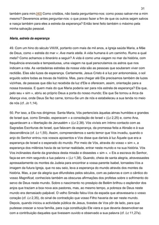 também para mim.[40] Como cristãos, não basta perguntarmo-nos: como posso salvar-me a mim
mesmo? Deveremos antes perguntar-nos: o que posso fazer a fim de que os outros sejam salvos
e nasça também para eles a estrela da esperança? Então terei feito também o máximo pela
minha salvação pessoal.
Maria, estrela da esperança
49. Com um hino do século VIII/IX, portanto com mais de mil anos, a Igreja saúda Maria, a Mãe
de Deus, como « estrela do mar »: Ave maris stella. A vida humana é um caminho. Rumo a qual
meta? Como achamos o itinerário a seguir? A vida é como uma viagem no mar da história, com
frequência enevoada e tempestuosa, uma viagem na qual perscrutamos os astros que nos
indicam a rota. As verdadeiras estrelas da nossa vida são as pessoas que souberam viver com
rectidão. Elas são luzes de esperança. Certamente, Jesus Cristo é a luz por antonomásia, o sol
erguido sobre todas as trevas da história. Mas, para chegar até Ele precisamos também de luzes
vizinhas, de pessoas que dão luz recebida da luz d'Ele e oferecem, assim, orientação para a
nossa travessia. E quem mais do que Maria poderia ser para nós estrela de esperança? Ela que,
pelo seu « sim », abriu ao próprio Deus a porta do nosso mundo; Ela que Se tornou a Arca da
Aliança viva, onde Deus Se fez carne, tornou-Se um de nós e estabeleceu a sua tenda no meio
de nós (cf. Jo 1,14).
50. Por isso, a Ela nos dirigimos: Santa Maria, Vós pertencíeis àquelas almas humildes e grandes
de Israel que, como Simeão, esperavam « a consolação de Israel » (Lc 2,25) e, como Ana,
aguardavam a « libertação de Jerusalém » (Lc 2,38). Vós vivíeis em íntimo contacto com as
Sagradas Escrituras de Israel, que falavam da esperança, da promessa feita a Abraão e à sua
descendência (cf. Lc 1,55). Assim, compreendemos o santo temor que Vos invadiu, quando o
anjo do Senhor entrou nos vossos aposentos e Vos disse que daríeis à luz Àquele que era a
esperança de Israel e o esperado do mundo. Por meio de Vós, através do vosso « sim », a
esperança dos milénios havia de se tornar realidade, entrar neste mundo e na sua história. Vós
Vos inclinastes diante da grandeza desta missão e dissestes « sim ». « Eis a escrava do Senhor,
faça-se em mim segundo a tua palavra » (Lc 1,38). Quando, cheia de santa alegria, atravessastes
apressadamente os montes da Judeia para encontrar a vossa parente Isabel, tornastes-Vos a
imagem da futura Igreja, que no seu seio, leva a esperança do mundo através dos montes da
história. Mas, a par da alegria que difundistes pelos séculos, com as palavras e com o cântico do
vosso Magnificat, conhecíeis também as obscuras afirmações dos profetas sobre o sofrimento do
servo de Deus neste mundo. Sobre o nascimento no presépio de Belém brilhou o esplendor dos
anjos que traziam a boa nova aos pastores, mas, ao mesmo tempo, a pobreza de Deus neste
mundo era demasiado palpável. O velho Simeão falou-Vos da espada que atravessaria o vosso
coração (cf. Lc 2,35), do sinal de contradição que vosso Filho haveria de ser neste mundo.
Depois, quando iniciou a actividade pública de Jesus, tivestes de Vos pôr de lado, para que
pudesse crescer a nova família, para cuja constituição Ele viera e que deveria desenvolver-se
com a contribuição daqueles que tivessem ouvido e observado a sua palavra (cf. Lc 11,27s).
31
 