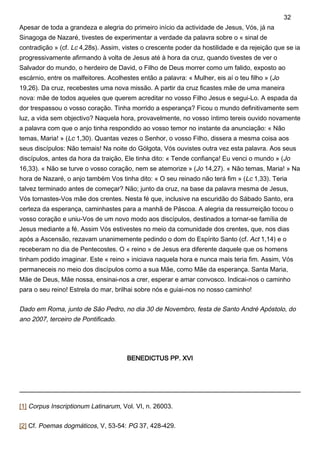 Apesar de toda a grandeza e alegria do primeiro início da actividade de Jesus, Vós, já na
Sinagoga de Nazaré, tivestes de experimentar a verdade da palavra sobre o « sinal de
contradição » (cf. Lc 4,28s). Assim, vistes o crescente poder da hostilidade e da rejeição que se ia
progressivamente afirmando à volta de Jesus até à hora da cruz, quando tivestes de ver o
Salvador do mundo, o herdeiro de David, o Filho de Deus morrer como um falido, exposto ao
escárnio, entre os malfeitores. Acolhestes então a palavra: « Mulher, eis aí o teu filho » (Jo
19,26). Da cruz, recebestes uma nova missão. A partir da cruz ficastes mãe de uma maneira
nova: mãe de todos aqueles que querem acreditar no vosso Filho Jesus e segui-Lo. A espada da
dor trespassou o vosso coração. Tinha morrido a esperança? Ficou o mundo definitivamente sem
luz, a vida sem objectivo? Naquela hora, provavelmente, no vosso íntimo tereis ouvido novamente
a palavra com que o anjo tinha respondido ao vosso temor no instante da anunciação: « Não
temas, Maria! » (Lc 1,30). Quantas vezes o Senhor, o vosso Filho, dissera a mesma coisa aos
seus discípulos: Não temais! Na noite do Gólgota, Vós ouvistes outra vez esta palavra. Aos seus
discípulos, antes da hora da traição, Ele tinha dito: « Tende confiança! Eu venci o mundo » (Jo
16,33). « Não se turve o vosso coração, nem se atemorize » (Jo 14,27). « Não temas, Maria! » Na
hora de Nazaré, o anjo também Vos tinha dito: « O seu reinado não terá fim » (Lc 1,33). Teria
talvez terminado antes de começar? Não; junto da cruz, na base da palavra mesma de Jesus,
Vós tornastes-Vos mãe dos crentes. Nesta fé que, inclusive na escuridão do Sábado Santo, era
certeza da esperança, caminhastes para a manhã de Páscoa. A alegria da ressurreição tocou o
vosso coração e uniu-Vos de um novo modo aos discípulos, destinados a tornar-se família de
Jesus mediante a fé. Assim Vós estivestes no meio da comunidade dos crentes, que, nos dias
após a Ascensão, rezavam unanimemente pedindo o dom do Espírito Santo (cf. Act 1,14) e o
receberam no dia de Pentecostes. O « reino » de Jesus era diferente daquele que os homens
tinham podido imaginar. Este « reino » iniciava naquela hora e nunca mais teria fim. Assim, Vós
permaneceis no meio dos discípulos como a sua Mãe, como Mãe da esperança. Santa Maria,
Mãe de Deus, Mãe nossa, ensinai-nos a crer, esperar e amar convosco. Indicai-nos o caminho
para o seu reino! Estrela do mar, brilhai sobre nós e guiai-nos no nosso caminho!
Dado em Roma, junto de São Pedro, no dia 30 de Novembro, festa de Santo André Apóstolo, do
ano 2007, terceiro de Pontificado.
BENEDICTUS PP. XVI
[1] Corpus Inscriptionum Latinarum, Vol. VI, n. 26003.
[2] Cf. Poemas dogmáticos, V, 53-54: PG 37, 428-429.
32
 