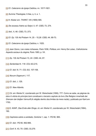 [3] Cf. Catecismo da Igreja Católica, nn. 1817-1821.
[4] Summa Theologiae, II-IIae, q. 4, a. 1.
[5] H. Köster em: ThWNT, VIII (1969) 585.
[6] De excessu fratris sui Satyri, II, 47: CSEL 73, 274.
[7] Ibid., II, 46: CSEL 73, 273.
[8] Cf. Ep. 130 Ad Probam 14, 25 – 15,28: CSEL 44, 68-73.
[9] Cf. Catecismo da Igreja Católica, n. 1025.
[10] Jean Giono, Les vraies richesses, Paris 1936, Préface, em: Henry De Lubac, Catholicisme.
Aspects sociaux du dogme, Paris 1983, p. VII.
[11] Ep. 130 Ad Probam 13, 24: CSEL 44, 67.
[12] Sententiae III, 118: CCL 6/2,215.
[13] Cf. ibid. III, 71: CCL 6/2, 107-108.
[14] Novum Organum I, 117.
[15] Cf. ibid., I, 129.
[16] Cf. New Atlantis.
[17] Cit. em Werke IV, coordenado por W. Weischedel (1956), 777. Como se sabe, as páginas da
obra A vitória do princípio bom constituem o terceiro capítulo do livro Die Religion innerhalb der
Grenzen der bloβen Vernunft (A religião dentro dos limites da mera razão), publicado por Kant em
1793.
[18] E. KANT, Das Ende aller Dinge, cit. em Werke VI, coordenado por W. Weischedel (1964),
190.
[19] Capítulos sobre a caridade, Centúria 1, cap. 1: PG 90, 965.
[20] Cf. ibid.: PG 90, 962-966.
[21] Conf. X. 43, 70: CSEL 33,279.
33
 