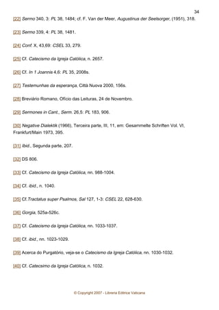 [22] Sermo 340, 3: PL 38, 1484; cf. F. Van der Meer, Augustinus der Seelsorger, (1951), 318.
[23] Sermo 339, 4: PL 38, 1481.
[24] Conf. X, 43,69: CSEL 33, 279.
[25] Cf. Catecismo da Igreja Católica, n. 2657.
[26] Cf. In 1 Joannis 4,6: PL 35, 2008s.
[27] Testemunhas da esperança, Città Nuova 2000, 156s.
[28] Breviário Romano, Ofício das Leituras, 24 de Novembro.
[29] Sermones in Cant., Serm. 26,5: PL 183, 906.
[30] Negative Dialektik (1966), Terceira parte, III, 11, em: Gesammelte Schriften Vol. VI,
Frankfurt/Main 1973, 395.
[31] Ibid., Segunda parte, 207.
[32] DS 806.
[33] Cf. Catecismo da Igreja Católica, nn. 988-1004.
[34] Cf. ibid., n. 1040.
[35] Cf.Tractatus super Psalmos, Sal 127, 1-3: CSEL 22, 628-630.
[36] Gorgia, 525a-526c.
[37] Cf. Catecismo da Igreja Católica, nn. 1033-1037.
[38] Cf. ibid., nn. 1023-1029.
[39] Acerca do Purgatório, veja-se o Catecismo da Igreja Católica, nn. 1030-1032.
[40] Cf. Catecsimo da Igreja Católica, n. 1032.
© Copyright 2007 - Libreria Editrice Vaticana
34
 