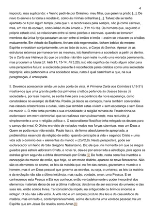 impondo, mas suplicando: « Venho pedir-te por Onésimo, meu filho, que gerei na prisão [...]. De
novo to enviei e tu torna a recebê-lo, como às minhas entranhas [...]. Talvez ele se tenha
apartado de ti por algum tempo, para que tu o recobrasses para sempre, não já como escravo,
mas, em vez de escravo, como irmão muito amado » (Flm 10-16). Os homens que, segundo o
próprio estado civil, se relacionam entre si como patrões e escravos, quando se tornaram
membros da única Igreja passaram as ser entre si irmãos e irmãs – assim se tratavam os cristãos
mutuamente. Em virtude do Baptismo, tinham sido regenerados, tinham bebido do mesmo
Espírito e recebiam conjuntamente, um ao lado do outro, o Corpo do Senhor. Apesar de as
estruturas externas permanecerem as mesmas, isto transformava a sociedade a partir de dentro.
Se a Carta aos Hebreus diz que os cristãos não têm aqui neste mundo uma morada permanente,
mas procuram a futura (cf. Heb 11, 13-14; Fil 3,20), isto não significa de modo algum adiar para
uma perspectiva futura: a sociedade presente é reconhecida pelos cristãos como uma sociedade
imprópria; eles pertencem a uma sociedade nova, rumo à qual caminham e que, na sua
peregrinação, é antecipada.
5. Devemos acrescentar ainda um outro ponto de vista. A Primeira Carta aos Coríntios (1,18-31)
mostra-nos que uma grande parte dos primeiros cristãos pertencia às classes baixas da
sociedade e, por isso mesmo, se sentia livre para a experiência da nova esperança, como
constatámos no exemplo de Bakhita. Porém, já desde os começos, havia também conversões
nas classes aristocráticas e cultas, visto que também estas viviam « sem esperança e sem Deus
no mundo ». O mito tinha perdido a sua credibilidade; a religião romana de Estado tinha-se
esclerosado em mero cerimonial, que se realizava escrupulosamente, mas reduzido já
simplesmente a uma « religião política ». O racionalismo filosófico tinha relegado os deuses para
o campo do irreal. O Divino era visto de variados modos nas forças cósmicas, mas um Deus a
Quem se podia rezar não existia. Paulo ilustra, de forma absolutamente apropriada, a
problemática essencial da religião de então, quando contrapõe à vida « segundo Cristo » uma
vida sob o domínio dos « elementos do mundo » (Col 2,8). Nesta perspectiva, pode ser
esclarecedor um texto de São Gregório Nazianzeno. Diz ele que, no momento em que os magos
guiados pela estrela adoraram Cristo, o novo rei, deu-se por encerrada a astrologia, pois agora as
estrelas giram segundo a órbita determinada por Cristo [2] De facto, nesta cena fica invertida a
concepção do mundo de então, que hoje, de um modo distinto, aparece de novo florescente. Não
são os elementos do cosmo, as leis da matéria que, no fim das contas, governam o mundo e o
homem, mas é um Deus pessoal que governa as estrelas, ou seja, o universo; as leis da matéria
e da evolução não são a última instância, mas razão, vontade, amor: uma Pessoa. E se
conhecemos esta Pessoa e Ela nos conhece, então verdadeiramente o poder inexorável dos
elementos materiais deixa de ser a última instância; deixámos de ser escravos do universo e das
suas leis, então somos livres. Tal consciência impeliu na antiguidade os ânimos sinceros a
indagar. O céu não está vazio. A vida não é um simples produto das leis e da casualidade da
matéria, mas em tudo e, contemporaneamente, acima de tudo há uma vontade pessoal, há um
Espírito que em Jesus Se revelou como Amor.[3]
4
 