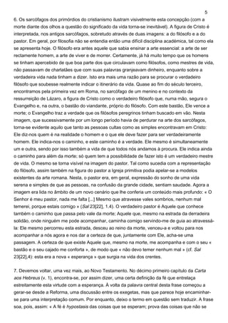 6. Os sarcófagos dos primórdios do cristianismo ilustram visivelmente esta concepção (com a
morte diante dos olhos a questão do significado da vida torna-se inevitável). A figura de Cristo é
interpretada, nos antigos sarcófagos, sobretudo através de duas imagens: a do filósofo e a do
pastor. Em geral, por filosofia não se entendia então uma difícil disciplina académica, tal como ela
se apresenta hoje. O filósofo era antes aquele que sabia ensinar a arte essencial: a arte de ser
rectamente homem, a arte de viver e de morrer. Certamente, já há muito tempo que os homens
se tinham apercebido de que boa parte dos que circulavam como filósofos, como mestres de vida,
não passavam de charlatães que com suas palavras granjeavam dinheiro, enquanto sobre a
verdadeira vida nada tinham a dizer. Isto era mais uma razão para se procurar o verdadeiro
filósofo que soubesse realmente indicar o itinerário da vida. Quase ao fim do século terceiro,
encontramos pela primeira vez em Roma, no sarcófago de um menino e no contexto da
ressurreição de Lázaro, a figura de Cristo como o verdadeiro filósofo que, numa mão, segura o
Evangelho e, na outra, o bastão do viandante, próprio do filósofo. Com este bastão, Ele vence a
morte; o Evangelho traz a verdade que os filósofos peregrinos tinham buscado em vão. Nesta
imagem, que sucessivamente por um longo período havia de perdurar na arte dos sarcófagos,
torna-se evidente aquilo que tanto as pessoas cultas como as simples encontravam em Cristo:
Ele diz-nos quem é na realidade o homem e o que ele deve fazer para ser verdadeiramente
homem. Ele indica-nos o caminho, e este caminho é a verdade. Ele mesmo é simultaneamente
um e outra, sendo por isso também a vida de que todos nós andamos à procura. Ele indica ainda
o caminho para além da morte; só quem tem a possibilidade de fazer isto é um verdadeiro mestre
de vida. O mesmo se torna visível na imagem do pastor. Tal como sucedia com a representação
do filósofo, assim também na figura do pastor a Igreja primitiva podia apelar-se a modelos
existentes da arte romana. Nesta, o pastor era, em geral, expressão do sonho de uma vida
serena e simples de que as pessoas, na confusão da grande cidade, sentiam saudade. Agora a
imagem era lida no âmbito de um novo cenário que lhe conferia um conteúdo mais profundo: « O
Senhor é meu pastor, nada me falta [...] Mesmo que atravesse vales sombrios, nenhum mal
temerei, porque estais comigo » (Sal 23[22], 1.4). O verdadeiro pastor é Aquele que conhece
também o caminho que passa pelo vale da morte; Aquele que, mesmo na estrada da derradeira
solidão, onde ninguém me pode acompanhar, caminha comigo servindo-me de guia ao atravessá-
la: Ele mesmo percorreu esta estrada, desceu ao reino da morte, venceu-a e voltou para nos
acompanhar a nós agora e nos dar a certeza de que, juntamente com Ele, acha-se uma
passagem. A certeza de que existe Aquele que, mesmo na morte, me acompanha e com o seu «
bastão e o seu cajado me conforta », de modo que « não devo temer nenhum mal » (cf. Sal
23[22],4): esta era a nova « esperança » que surgia na vida dos crentes.
7. Devemos voltar, uma vez mais, ao Novo Testamento. No décimo primeiro capítulo da Carta
aos Hebreus (v. 1), encontra-se, por assim dizer, uma certa definição da fé que entrelaça
estreitamente esta virtude com a esperança. À volta da palavra central desta frase começou a
gerar-se desde a Reforma, uma discussão entre os exegetas, mas que parece hoje encaminhar-
se para uma interpretação comum. Por enquanto, deixo o termo em questão sem traduzir. A frase
soa, pois, assim: « A fé é hypostasis das coisas que se esperam; prova das coisas que não se
5
 