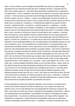 vêem ». Para os Padres e para os teólogos da Idade Média era claro que a palavra grega
hypostasis devia ser traduzida em latim pelo termo substantia. De facto, a tradução latina do
texto, feita na Igreja antiga, diz: « Est autem fides sperandarum substantia rerum, argumentum
non apparentium – a fé é a “substância” das coisas que se esperam; a prova das coisas que não
se vêem ». Tomás de Aquino,[4] servindo-se da terminologia da tradição filosófica em que se
encontra, explica: a fé é um « habitus », ou seja, uma predisposição constante do espírito, em
virtude do qual a vida eterna tem início em nós e a razão é levada a consentir naquilo que não vê.
Deste modo, o conceito de « substância » é modificado para significar que pela fé, de forma
incoativa – poderíamos dizer « em gérmen » e portanto segundo a « substância » – já estão
presentes em nós as coisas que se esperam: a totalidade, a vida verdadeira. E precisamente
porque a coisa em si já está presente, esta presença daquilo que há-de vir cria também certeza:
esta « coisa » que deve vir ainda não é visível no mundo externo (não « aparece »), mas pelo
facto de a trazermos, como realidade incoativa e dinâmica dentro de nós, surge já agora uma
certa percepção dela. Para Lutero, que não nutria muita simpatia pela Carta aos Hebreus em si
própria, o conceito de « substância », no contexto da sua visão da fé, nada significava. Por isso,
interpretou o termo hipóstase/substância não no sentido objectivo (de realidade presente em nós),
mas no subjectivo, isto é, como expressão de uma atitude interior e, consequentemente, teve
naturalmente de entender também o termo argumentum como uma disposição do sujeito. No
século XX, esta interpretação impôs-se também na exegese católica – pelo menos na Alemanha –
de modo que a tradução ecuménica em alemão do Novo Testamento, aprovada pelos Bispos diz:
« Glaube aber ist: Feststehen in dem, was man erhofft, Überzeugtsein von dem, was man nicht
sieht » (fé é: permanecer firmes naquilo que se espera, estar convencidos daquilo que não se vê).
Em si mesmo, isto não está errado; mas não é o sentido do texto, porque o termo grego usado
(elenchos) não tem o valor subjectivo de « convicção », mas o valor objectivo de « prova ». Com
razão, pois, a recente exegese protestante chegou a uma convicção diversa: « Agora, porém, já
não restam dúvidas de que esta interpretação protestante, tida como clássica, é insustentável
».[5] A fé não é só uma inclinação da pessoa para realidades que hão-de vir, mas estão ainda
totalmente ausentes; ela dá-nos algo. Dá-nos já agora algo da realidade esperada, e esta
realidade presente constitui para nós uma « prova » das coisas que ainda não se vêem. Ela atrai
o futuro para dentro do presente, de modo que aquele já não é o puro « ainda-não ». O facto de
este futuro existir, muda o presente; o presente é tocado pela realidade futura, e assim as coisas
futuras derramam-se naquelas presentes e as presentes nas futuras.
8. Esta explicação fica ainda mais reforçada e aplicada à vida concreta, se considerarmos o
versículo 34 do décimo capítulo da Carta aos Hebreus que, sob o aspecto da língua e do
conteúdo, tem a ver com esta definição de uma fé perpassada de esperança e prepara-a. No
texto, o autor fala aos crentes que viveram a experiência da perseguição, dizendo-lhes: « Não só
vos compadecestes dos encarcerados, mas aceitastes com alegria a confiscação dos vossos
bens (hyparchonton – Vg: bonorum), sabendo que possuís uma riqueza melhor (hyparxin – Vg:
substantiam) e imperecível ». Hyparchonta são as propriedades, aquilo que na vida terrena
constitui a sustentação, precisamente a base, a « substância » da qual se necessita para viver.
6
 