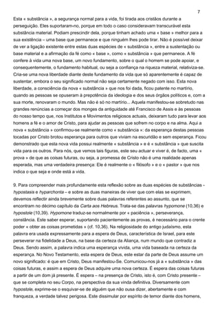 Esta « substância », a segurança normal para a vida, foi tirada aos cristãos durante a
perseguição. Eles suportaram-no, porque em todo o caso consideravam transcurável esta
substância material. Podiam prescindir dela, porque tinham achado uma « base » melhor para a
sua existência – uma base que permanece e que ninguém lhes pode tirar. Não é possível deixar
de ver a ligação existente entre estas duas espécies de « substância », entre a sustentação ou
base material e a afirmação da fé como « base », como « substância » que permanece. A fé
confere à vida uma nova base, um novo fundamento, sobre o qual o homem se pode apoiar, e
consequentemente, o fundamento habitual, ou seja a confiança na riqueza material, relativiza-se.
Cria-se uma nova liberdade diante deste fundamento da vida que só aparentemente é capaz de
sustentar, embora o seu significado normal não seja certamente negado com isso. Esta nova
liberdade, a consciência da nova « substância » que nos foi dada, ficou patente no martírio,
quando as pessoas se opuseram à prepotência da ideologia e dos seus órgãos políticos e, com a
sua morte, renovaram o mundo. Mas não é só no martírio... Aquela manifestou-se sobretudo nas
grandes renúncias a começar dos monges da antiguidade até Francisco de Assis e às pessoas
do nosso tempo que, nos Institutos e Movimentos religiosos actuais, deixaram tudo para levar aos
homens a fé e o amor de Cristo, para ajudar as pessoas que sofrem no corpo e na alma. Aqui a
nova « substância » confirmou-se realmente como « substância »: da esperança destas pessoas
tocadas por Cristo brotou esperança para outros que viviam na escuridão e sem esperança. Ficou
demonstrado que esta nova vida possui realmente « substância » e é « substância » que suscita
vida para os outros. Para nós, que vemos tais figuras, este seu actuar e viver é, de facto, uma «
prova » de que as coisas futuras, ou seja, a promessa de Cristo não é uma realidade apenas
esperada, mas uma verdadeira presença: Ele é realmente o « filósofo » e o « pastor » que nos
indica o que seja e onde está a vida.
9. Para compreender mais profundamente esta reflexão sobre as duas espécies de substâncias -
hypostasis e hyparchonta – e sobre as duas maneiras de viver que com elas se exprimem,
devemos reflectir ainda brevemente sobre duas palavras referentes ao assunto, que se
encontram no décimo capítulo da Carta aos Hebreus. Trata-se das palavras hypomone (10,36) e
hypostole (10,39). Hypomone traduz-se normalmente por « paciência », perseverança,
constância. Este saber esperar, suportando pacientemente as provas, é necessário para o crente
poder « obter as coisas prometidas » (cf. 10,36). Na religiosidade do antigo judaísmo, esta
palavra era usada expressamente para a espera de Deus, característica de Israel, para este
perseverar na fidelidade a Deus, na base da certeza da Aliança, num mundo que contradiz a
Deus. Sendo assim, a palavra indica uma esperança vivida, uma vida baseada na certeza da
esperança. No Novo Testamento, esta espera de Deus, este estar da parte de Deus assume um
novo significado: é que em Cristo, Deus manifestou-Se. Comunicou-nos já a « substância » das
coisas futuras, e assim a espera de Deus adquire uma nova certeza. É espera das coisas futuras
a partir de um dom já presente. É espera – na presença de Cristo, isto é, com Cristo presente –
que se completa no seu Corpo, na perspectiva da sua vinda definitiva. Diversamente com
hypostole, exprime-se o esquivar-se de alguém que não ousa dizer, abertamente e com
franqueza, a verdade talvez perigosa. Este dissimular por espírito de temor diante dos homens,
7
 