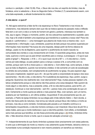 conduz à « perdição » (Heb 10,39). Pois, « Deus não nos deu um espírito de timidez, mas de
fortaleza, amor e sabedoria », lê-se na Segunda Carta a Timóteo (1,7) caracterizando assim, com
uma bela expressão, a atitude fundamental do cristão.
A vida eterna – o que é?
10. Até agora estivemos a falar da fé e da esperança no Novo Testamento e nos inícios do
cristianismo, mas deixando sempre claro que não se tratava apenas do passado; toda a reflexão
feita tem a ver com a vida e a morte do homem em geral e, portanto, interessa-nos também a
nós, aqui e agora. Chegou o momento, porém, de nos colocarmos explicitamente a questão: para
nós, hoje a fé cristã é também uma esperança que transforma e sustenta a nossa vida? Para nós
aquela é « performativa » – uma mensagem que plasma de modo novo a mesma vida – ou é
simplesmente « informação » que, entretanto, pusemos de lado porque nos parece superada por
informações mais recentes? Na busca de uma resposta, desejo partir da forma clássica do
diálogo, usado no rito do Baptismo, para exprimir o acolhimento do recém-nascido na
comunidade dos crentes e o seu renascimento em Cristo. O sacerdote perguntava, antes de mais
nada, qual era o nome que os pais tinham escolhido para a criança, e prosseguia: « O que é que
pedis à Igreja? ». Resposta: « A fé ». « E o que é que vos dá a fé? ». « A vida eterna ». Como
vemos por este diálogo, os pais pediam para a criança o acesso à fé, a comunhão com os
crentes, porque viam na fé a chave para a « vida eterna ». Com efeito hoje, como sempre, é disto
que se trata no Baptismo, quando nos tornamos cristãos: é não somente um acto de socialização
no âmbito da comunidade, nem simplesmente de acolhimento na Igreja. Os pais esperam algo
mais para o baptizando: esperam que a fé – de que faz parte a corporeidade da Igreja e dos seus
sacramentos – lhe dê a vida, a vida eterna. Fé é substância da esperança. Aqui, porém, surge a
pergunta: Queremos nós realmente isto: viver eternamente? Hoje, muitas pessoas rejeitam a fé,
talvez simplesmente porque a vida eterna não lhes parece uma coisa desejável. Não querem de
modo algum a vida eterna, mas a presente; antes, a fé na vida eterna parece, para tal fim, um
obstáculo. Continuar a viver eternamente – sem fim – parece mais uma condenação do que um
dom. Certamente a morte queria-se adiá-la o mais possível. Mas, viver sempre, sem um termo,
acabaria por ser fastidioso e, em última análise, insuportável. É isto precisamente que diz, por
exemplo, o Padre da Igreja Ambrósio na sua elegia pelo irmão defunto Sátiro: « Sem dúvida, a
morte não fazia parte da natureza, mas tornou-se natural; porque Deus não instituiu a morte ao
princípio, mas deu-a como remédio. Condenada pelo pecado a um trabalho contínuo e a
lamentações insuportáveis, a vida dos homens começou a ser miserável. Deus teve de pôr fim a
estes males, para que a morte restituísse o que a vida tinha perdido. Com efeito, a imortalidade
seria mais penosa que benéfica, se não fosse promovida pela graça ».[6] Antes, Ambrósio tinha
dito: « Não devemos chorar a morte, que é a causa de salvação universal »[7].
11. Independentemente do que Santo Ambrósio quisesse dizer precisamente com estas palavras,
é certo que a eliminação da morte ou mesmo o seu adiamento quase ilimitado, deixaria a terra e a
humanidade numa condição impossível e nem mesmo prestaria um benefício ao indivíduo.
8
 