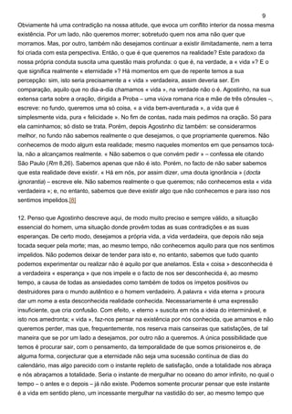 Obviamente há uma contradição na nossa atitude, que evoca um conflito interior da nossa mesma
existência. Por um lado, não queremos morrer; sobretudo quem nos ama não quer que
morramos. Mas, por outro, também não desejamos continuar a existir ilimitadamente, nem a terra
foi criada com esta perspectiva. Então, o que é que queremos na realidade? Este paradoxo da
nossa própria conduta suscita uma questão mais profunda: o que é, na verdade, a « vida »? E o
que significa realmente « eternidade »? Há momentos em que de repente temos a sua
percepção: sim, isto seria precisamente a « vida » verdadeira, assim deveria ser. Em
comparação, aquilo que no dia-a-dia chamamos « vida », na verdade não o é. Agostinho, na sua
extensa carta sobre a oração, dirigida a Proba – uma viúva romana rica e mãe de três cônsules –,
escreve: no fundo, queremos uma só coisa, « a vida bem-aventurada », a vida que é
simplesmente vida, pura « felicidade ». No fim de contas, nada mais pedimos na oração. Só para
ela caminhamos; só disto se trata. Porém, depois Agostinho diz também: se considerarmos
melhor, no fundo não sabemos realmente o que desejamos, o que propriamente queremos. Não
conhecemos de modo algum esta realidade; mesmo naqueles momentos em que pensamos tocá-
la, não a alcançamos realmente. « Não sabemos o que convém pedir » – confessa ele citando
São Paulo (Rm 8,26). Sabemos apenas que não é isto. Porém, no facto de não saber sabemos
que esta realidade deve existir. « Há em nós, por assim dizer, uma douta ignorância » (docta
ignorantia) – escreve ele. Não sabemos realmente o que queremos; não conhecemos esta « vida
verdadeira »; e, no entanto, sabemos que deve existir algo que não conhecemos e para isso nos
sentimos impelidos.[8]
12. Penso que Agostinho descreve aqui, de modo muito preciso e sempre válido, a situação
essencial do homem, uma situação donde provêm todas as suas contradições e as suas
esperanças. De certo modo, desejamos a própria vida, a vida verdadeira, que depois não seja
tocada sequer pela morte; mas, ao mesmo tempo, não conhecemos aquilo para que nos sentimos
impelidos. Não podemos deixar de tender para isto e, no entanto, sabemos que tudo quanto
podemos experimentar ou realizar não é aquilo por que anelamos. Esta « coisa » desconhecida é
a verdadeira « esperança » que nos impele e o facto de nos ser desconhecida é, ao mesmo
tempo, a causa de todas as ansiedades como também de todos os ímpetos positivos ou
destruidores para o mundo autêntico e o homem verdadeiro. A palavra « vida eterna » procura
dar um nome a esta desconhecida realidade conhecida. Necessariamente é uma expressão
insuficiente, que cria confusão. Com efeito, « eterno » suscita em nós a ideia do interminável, e
isto nos amedronta; « vida », faz-nos pensar na existência por nós conhecida, que amamos e não
queremos perder, mas que, frequentemente, nos reserva mais canseiras que satisfações, de tal
maneira que se por um lado a desejamos, por outro não a queremos. A única possibilidade que
temos é procurar sair, com o pensamento, da temporalidade de que somos prisioneiros e, de
alguma forma, conjecturar que a eternidade não seja uma sucessão contínua de dias do
calendário, mas algo parecido com o instante repleto de satisfação, onde a totalidade nos abraça
e nós abraçamos a totalidade. Seria o instante de mergulhar no oceano do amor infinito, no qual o
tempo – o antes e o depois – já não existe. Podemos somente procurar pensar que este instante
é a vida em sentido pleno, um incessante mergulhar na vastidão do ser, ao mesmo tempo que
9
 