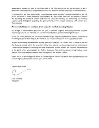 Hawaii Farm Bureau has been at the front lines at the State legislature. We see the political will of lawmakers falter as pressure is applied by activists and their well‐funded campaigns of misinformation. 
To counter this, we have developed a comprehensive public relations campaign intended to win the hearts and minds of voters and shore up support for ALL agricultural producers. We aim to accomplish this by telling the stories of farmers and ranchers, taking the mystery out of farming and ranching practices, and strategically projecting the good will and positive images associated with farmers onto their activities. 
We know what to do and how to do it, but we ask for your help executing the plan. 
Our budget is approximately $400,000 per year. It includes targeted messaging delivered by print, electronic (radio, TV and internet) and social media and utilizes guerilla marketing techniques. 
Across the nation, farmers and ranchers have been caught off guard by extremist activists that will stop at nothing to realize their utopian, misinformed and unsustainable vision of how you should farm. 
Imagine if this energy was expended moving agriculture forward. The saddest parts of these attacks are the divisions created within the ag sector; pitting food against non‐food, organic versus conventional. These divisions weaken our industry and deter investment. Worse, farmers and ranchers are demonized to the point where young people are further dissuaded from entering careers in agriculture‐ while activists selfishly attempt to advance their own agendas and political careers. 
Please join us in thwarting these efforts by countering with positive fact‐based messages before you find yourself fighting these same issues in your communities. 
Yours in Agriculture, 
Chris Manfredi 
President 
 