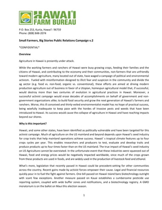 1 
P.O. Box 253, Kunia, Hawai’i 96759 
Phone: (808) 848‐2074 
Small Farmers, Big Stories Public Relations Campaign v.2 
*CONFIDENTIAL* 
Overview 
Agriculture in Hawaii is presently under attack. 
While the working farmers and ranchers of Hawaii were busy growing crops, feeding their families and the citizens of Hawaii, and contributing to the economy and their communities, non‐farmers that are unfriendly toward modern agriculture, many located out of state, have waged a campaign of political and environmental activism. Fueled with misinformation designed to illicit fear and suspicion in the community and divide the ag sector (e.g. food vs. non‐food, organic vs. conventional), these efforts are aimed at driving modern production agriculture out of business in favor of a Utopian, homespun agricultural model that, if successful, would destroy more than two centuries of evolution in agricultural practices in Hawaii. Moreover, a successful activist campaign would erase decades of accomplishments on behalf of government and non‐ government organizations alike; to build food security and grow the next generation of Hawaii’s farmers and ranchers. Worse, this ill conceived and thinly‐veiled environmentalist model has no hope of practical success, being woefully inadequate to keep pace with the hordes of invasive pests and weeds that have been introduced to Hawaii. Its success would cause the collapse of agriculture in Hawaii and have reaching impacts beyond our shores. 
Why is this important? 
Hawaii, and some other states, have been identified as politically vulnerable and have been targeted for this activist campaign. Much of agriculture on the US mainland and beyond depends upon Hawaii’s seed industry for crop traits that help mainland operations achieve success. Hawaii’ s tropical climate features up to four crops cycles per year. This enables researchers and producers to test, evaluate and develop traits and produce products up to four times faster than on the US mainland. The true impact of Hawaii’s seed industry on US Agriculture cannot be overstated. In the unfortunate event that these industries were squeezed out of Hawaii, food and energy prices would be negatively impacted worldwide, since much of the crops grown from these products are used in foods, and are widely used in the production of livestock feed and ethanol. 
What’s more, legislation that recently passed in Hawaii could be precedent‐setting for other communities across the country. Recent gains made by activist forces empower their cause. Legal and financial resources quickly pour in to fuel the fight against farmers. One bill passed on Hawaii Island bans biotechnology outright with scant few exceptions. Another measure passed on Kauai establishes a cumbersome pesticide use reporting system, coupled with wide buffer zones and notifications, and a biotechnology registry. A GMO moratorium is on the ballot on Maui this election season.  