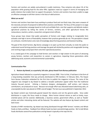 2 
Farmers and ranchers are widely outnumbered in public testimony. They comprise only about 1% of the population while growing food for the other 99%. Legislators need our support in terms of messaging and public relations that enable them to support the growers. Farmers and ranchers have been unable to wage an effective campaign to tell their stories in the face of rabid activism. 
What can we do? 
Farmers and ranchers have been busy working to produce food and non‐food crops, they were unaware of the necessity and were ill‐prepared to defend their practices and lifestyle. The focus of this project is to wage a superior and positive campaign based on truth and verifiable facts‐ one that supports and defends modern agricultural practices by telling the stories of farmers, ranchers, and other agricultural heroes like restaurateurs, teachers, writers, researchers and government officials. 
Focus groups have shown that public perception of farmers and images relating to recognizable farm activates rank high in terms of favorability, however their practices generally do not. This perception is based on confusion, misinformation and a lack of knowledge about farming practices and livestock handling. 
The goal of this Small Farmers, Big Stories campaign is to open up the farm virtually, to invite the public to understand sound farming practices and leverage the good will elicited by positive and recognizable farming and ranching images and project them onto their operational practices. 
It is a stated goal of this campaign to hold farmers and ranchers in high esteem to the point of attracting young farmers, ranchers and researchers to careers in agriculture, impacting future generations while addressing social, economic and environmental sustainability. 
Communication Plan 
1. 
Restore Ag Hawaii, as a quarterly, full color, glossy Hawaii Farm Bureau publication 
Agriculture Hawaii debuted as a quarterly magazine in January 2000. Prior to that, it had been in the form of a long‐standing newsletter that was primarily distributed to HFB members. In February 2011, The Hawaii Farm Bureau Federation embarked for the first time to publish the magazine in‐house. The name of the magazine was changed to Ag Hawaii to address a broader publication appeal rather than the traditional industry focused journal. Utilizing a freelance designer, photographer, staff writers, and industry contributions, we produced six issues. Because not enough effort was allocated toward advertising sales, an unacceptable burden was placed on HFBFs overall budget. The last issue was published in September 2012. 
Ag Hawaii content was historically geared toward the industry and not the general public. Since wider distribution is a goal, this focus needs to change. More human interest stories as well as timely, issue‐ oriented pieces will be covered. Additionally, a business section, government affairs, as well as ‘foodie’ articles and other interesting stories will be featured. The website will also feature Ag Hawaii content and back issues 
Outside of HFBF membership, Ag Hawaii was being distributed through HFBF farmers’ markets and Whole Foods on Oahu and Maui. Feedback from Whole Foods has been overwhelmingly positive. We’re told Whole Foods distributes several free publications and Ag Hawaii is typically at the tops the list.  