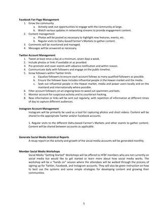 Facebook Fan Page Management 
1. 
Grow the community 
a. 
Actively seek out opportunities to engage with the community at large. 
b. 
Watch various updates in networking streams to provide engagement content. 
2. 
Content management 
a. 
Photos will be posted as necessary to highlight new features, events, etc. 
b. 
Regular visits to Oahu‐based Farmer’s Markets to gather content. 
3. 
Comments will be monitored and managed. 
4. 
Messages will be answered as necessary. 
Twitter Account Management 
1. 
Tweet at least once a day at a minimum, seven days a week. 
2. 
Include photos or links if available or as provided. 
3. 
Pre‐promote and cover events with advance notification and within reason. 
4. 
Communicate daily with followers and engage on the public timeline. 
5. 
Grow followers within Twitter limits 
a. 
Equalize followers to ensure each account follows as many qualified followers as possible. 
b. 
Ensure the follower base includes influential people in the Hawaii market and the media. 
c. 
Seek out influential people in the Hawaii market, media and power users locally and on the mainland and internationally where possible. 
6. 
Filter account followers on an ongoing basis to weed out spammers and bots. 
7. 
Monitor account for suspicious activity and to counteract hacking. 
8. 
New information or links will be sent out regularly, with repetition of information at different times of day to capture different audiences. 
Instagram Account Management 
Instagram will be primarily be used as a tool for capturing photos and short videos. Content will be shared to the appropriate Twitter and/or Facebook accounts. 
1. Regular visits to the different Oahu‐based Farmer’s Markets and other events to gather content. Content will be shared between accounts as applicable. 
Generate Social Media Statistical Reports 
A recap report on the activity and growth of the social media accounts will be generated monthly. 
Member Social Media Workshops 
Social Media “Getting Started” Workshops will be offered to HFBF members who are not currently on social media but would like to get started or learn more about how social media works. The workshop will be a “hands on” session where the attendees will be walked through the process of signing up for Twitter, Facebook, and Instagram accounts. They will also be given instruction on how to best use the systems and some simple strategies for developing content and growing their communities. 
5 
 