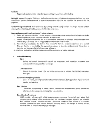 Contests 
To generate customer interest and engagement to grow our network including: 
Facebook contest: Through a third‐party application, run contests to have customers submit photos and have their friends vote on the favorite one. In order to enter or vote, with the app requiring the person to like the page first. 
Twitter/Instagram contest: Build awareness by running contests using Twitter. This might include random drawings from hashtags, trivia Q&A, retweet of the day, and more. 
Leveraged exposure through contractor’s online network 
1. 
Team will augment the client's online exposure through extensive personal and business networks, and through the accounts currently managed, as appropriate. 
2. 
Tweets about significant events, will be re‐tweeted to a network of followers. This will not be done immediately—re‐tweets will be staggered to catch different Twitter users. 
3. 
Accounts may tweet about the client in “first person,” if there is a personal experience to be shared. This can then be re‐tweeted by the appropriate account to show the endorsement. This system of tweeting and sharing will also help gain new followers. 
4. 
Use tools, applications, and hardware essential for optimal social media presence. 
5 
. Guerilla Marketing 
Op ed 
Author and submit issue‐specific op‐eds to newspapers and magazines statewide that underscore the messages of the campaign. 
Letters to editors 
Submit strategically timed LTEs and online comments to articles that highlight campaign messages. 
Customized Temporary Tattoos 
Issued at events, school presentations to children and teens. Self‐application of peel and stick logo for fun branding. 
Face Painting 
Customized face painting at events creates a memorable experience for young people and other event attendees, and creates photo opportunities. 
School Garden Presenters 
HFBF members talk‐story with school garden program members. Farmer tells story about their operations and provide talking points to share the campaign message. Students are provided with handout sharing campaign message. Coordinate 3 talks on four islands in 12 schools. Includes coordination with schools, farmers, notifying media, and design & printing of 400 handouts that re‐enforce the campaign messages. 
6 
 