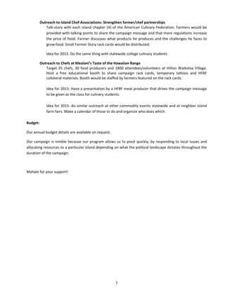 7 
Outreach to Island Chef Associations: Strengthen farmer/chef partnerships 
Talk‐story with each island chapter (4) of the American Culinary Federation. Farmers would be provided with talking points to share the campaign message and that more regulations increase the price of food. Farmer discusses what products he produces and the challenges he faces to grow food. Small Farmer Story rack cards would be distributed. 
Idea for 2015: Do the same thing with statewide college culinary students 
Outreach to Chefs at Mealani’s Taste of the Hawaiian Range 
Target 35 chefs, 30 food producers and 1800 attendees/volunteers at Hilton Waikoloa Village. Host a free educational booth to share campaign rack cards, temporary tattoos and HFBF collateral materials. Booth would be staffed by farmers featured on the rack cards. 
Idea for 2015: Have a presentation by a HFBF meat producer that drives the campaign message to be given as the class for culinary students. 
Idea for 2015: do similar outreach at other commodity events statewide and at neighbor island farm fairs. Make a calendar of those to do and organize who does which. 
Budget: 
Our annual budget details are available on request. 
Our campaign is nimble because our program allows us to pivot quickly; by responding to local issues and allocating resources to a particular island depending on what the political landscape dictates throughout the duration of the campaign. 
Mahalo for your support! 
