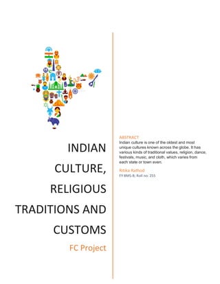INDIAN
CULTURE,
RELIGIOUS
TRADITIONS AND
CUSTOMS
FC Project
ABSTRACT
Indian culture is one of the oldest and most
unique cultures known across the globe. It has
various kinds of traditional values, religion, dance,
festivals, music, and cloth, which varies from
each state or town even.
Ritika Rathod
FY BMS-B; Roll no: 255
 