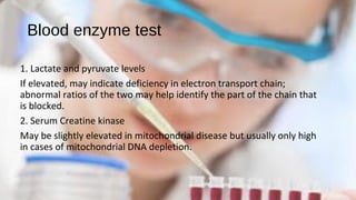 Blood enzyme test
1. Lactate and pyruvate levels
If elevated, may indicate deficiency in electron transport chain;
abnormal ratios of the two may help identify the part of the chain that
is blocked.
2. Serum Creatine kinase
May be slightly elevated in mitochondrial disease but usually only high
in cases of mitochondrial DNA depletion.
 