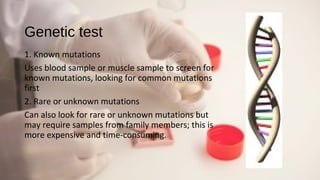 Genetic test
1. Known mutations
Uses blood sample or muscle sample to screen for
known mutations, looking for common mutations
first
2. Rare or unknown mutations
Can also look for rare or unknown mutations but
may require samples from family members; this is
more expensive and time-consuming.
 
