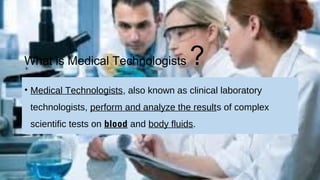 What is Medical Technologists ?
• Medical Technologists, also known as clinical laboratory
technologists, perform and analyze the results of complex
scientific tests on blood and body fluids.
 
