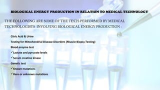 BIOLOGICAL ENERGY PRODUCTION IN RELATION TO MEDICAL TECHNOLOGY
THE FOLLOWING ARE SOME OF THE TESTS PERFORMED BY MEDICAL
TECHNOLOGISTS INVOLVING BIOLOGICAL ENERGY PRODUCTION :
Citric Acid & Urine
Testing for Mitochondrial Disease Disorders (Muscle Biopsy Testing)
Blood enzyme test
Lactate and pyruvate levels
Serum creatine kinase
Genetic test
Known mutations
Rare or unknown mutations
 