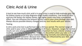 Citric Acid & Urine
A test to see how much citric acid is in your urine is used to help evaluate your risk
for kidney stones or to help diagnose other health conditions. Low levels of citric
acid are risk factors for kidney stones, but higher levels may have a protective
effect. You can influence the amount of citric acid in your urine through your diet.
Always discuss possible dietary changes and any test results with your doctor.
Testing
A citric acid urine test is performed over a 24-hour period. The normal range of
citric acid in your urine is 320 to 1,240 mg in 24 hours. However, ranges for normal
results can vary among laboratories, so it's important to have a doctor analyze your
readings, according to MedlinePlus. There's no discomfort when you take a citric
acid urine test because it simply involves urinating normally and collecting your
urine in a special container. Because test results are influenced by your diet, you
need to eat normally when you take the test.
 