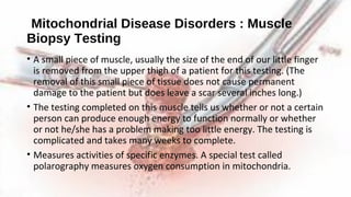 Mitochondrial Disease Disorders : Muscle
Biopsy Testing
• A small piece of muscle, usually the size of the end of our little finger
is removed from the upper thigh of a patient for this testing. (The
removal of this small piece of tissue does not cause permanent
damage to the patient but does leave a scar several inches long.)
• The testing completed on this muscle tells us whether or not a certain
person can produce enough energy to function normally or whether
or not he/she has a problem making too little energy. The testing is
complicated and takes many weeks to complete.
• Measures activities of specific enzymes. A special test called
polarography measures oxygen consumption in mitochondria.
 