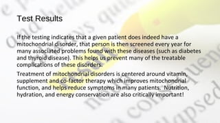 Test Results
If the testing indicates that a given patient does indeed have a
mitochondrial disorder, that person is then screened every year for
many associated problems found with these diseases (such as diabetes
and thyroid disease). This helps us prevent many of the treatable
complications of these disorders.
Treatment of mitochondrial disorders is centered around vitamin,
supplement and co-factor therapy which improves mitochondrial
function, and helps reduce symptoms in many patients. Nutrition,
hydration, and energy conservation are also critically important!
 