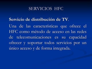 SERVICIOS HFC
Servicio de distribución de TV.
Una de las características que ofrece el
HFC como método de acceso en las redes
de telecomunicaciones es su capacidad
ofrecer y soportar todos servicios por un
único acceso y de forma integrada.
 