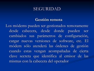 SEGURIDAD
Gestión remota
Los módems pueden ser gestionados remotamente
desde cabecera, desde donde pueden ser
cambiados sus parámetros de configuración,
cargar nuevas versiones de software, etc. El
módem sólo atenderá las órdenes de gestión
cuando estas vengan acompañadas de cierta
clave secreta que identifica al emisor de las
mismas con la cabecera del operador
 