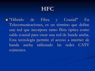 HFC
 "Híbrido de Fibra y Coaxial" En
Telecomunicaciones, es un término que define
una red que incorpora tanto fibra óptica como
cable coaxial para crear una red de banda ancha.
Esta tecnología permite el acceso a internet de
banda ancha utilizando las redes CATV
existentes.
 